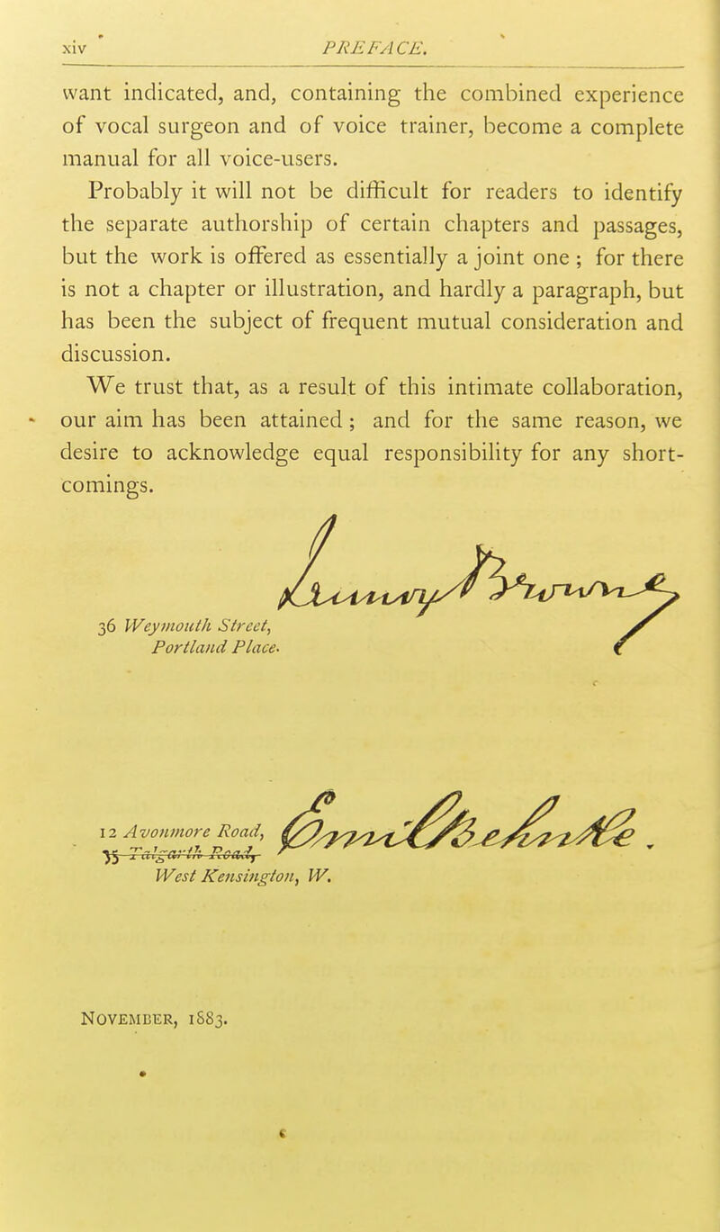 want indicated, and, containing the combined experience of vocal surgeon and of voice trainer, become a complete manual for all voice-users. Probably it will not be difficult for readers to identify the separate authorship of certain chapters and passages, but the work is offered as essentially a joint one ; for there is not a chapter or illustration, and hardly a paragraph, but has been the subject of frequent mutual consideration and discussion. We trust that, as a result of this intimate collaboration, * our aim has been attained ; and for the same reason, we desire to acknowledge equal responsibility for any short- comings. West Kensington, W, November, 1883.