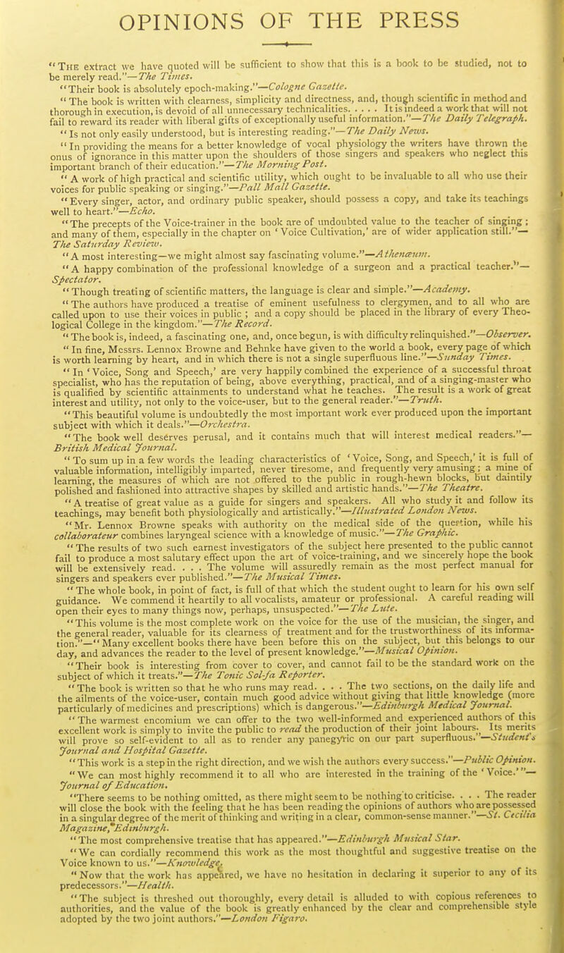 OPINIONS OF THE PRESS  The extract we have quoted will be sufficient to show that tliis is a book to be studied, not to be merely read.—The Times. Their book is absolutely epoch-making.—Co/()g«^ Crtz^//^.  The book is written with clearness, simplicity and directness, and, though scientific in method and thorough in execution, is devoid of all unnecessary technicalities It ismdeed a work that will not fail to reward its reader with liberal gifts of exceptionally useful information.—T//? Daily Telegraph.  Is not only easily understood, but is interesting reading.—The Daily News.  In providing the means for a better knowledge of vocal physiology the writers have thrown the onus of ignorance in this matter upon the shoulders of those singers and speakers who neglect this important branch of their education.—r/j^ Morning Post.  A work of high practical and scientific utility, which ought to be invaluable to all who use their voices for public speaking or singing.—Pall Mall Gazette.  Every singer, actor, and ordinary public speaker, should possess a cop}', and take its teachings well to heart.—Echo. The precepts of the Voice-trainer in the book are of undoubted value to the teacher of singing ; and many of them, especially in the chapter on ' Voice Cultivation,' are of wider application still.— Tlu Saturday Review. A most interesting—we might almost say fascinating v^\vsm.—Atlieneenm.  A happy combination of the professional knowledge of a surgeon and a practical teacher.''— Spectator. Though treating of scientific matters, the language is clear and slmpie.—Academy.  The authors have produced a treatise of eminent usefulness to clergymen, and to all who are called upon to use their voices in public ; and a copy should be placed in the library of every Theo- logical College in the kingdom.—The Record. The book is, indeed, a fascinating one, and, once begun, is with difficulty relinquished.—O^f^rz'^n  In fine, Messrs. Lennox Browne and Behnke have given to the world a book, every page of which is worth learning by heart, and in which there is not a single superfluous line.—5unday Times.  In 'Voice, Song and Speech,' are very happily combined the experience of a successful throat specialist, who has the reputation of being, above everything, practical, and of a singing-master who is qualified by scientific attainments to understand what he teaches. The result is a work of great interest and utility, not only to the voice-user, but to the general reader.—Truth.  This beautiful volume is undoubtedly the most important work ever produced upon the important subject with which it deals.—Orchestra.  The book well deserves perusal, and it contains much that will interest medical readers.— British Medical Journal.  To sum up in a few words the leading characteristics of ' Voice, Song, and Speech,' it is full of valuable information, intelligibly imparted, never tiresome, and frequently very amusing; a mine of learning, the measures of which are not ofl'ered to the public in rough-hewn blocks, but daintily polished and fashioned into attractive shapes by skilled and artistic hands.—7^^ Theatre.  A treatise of great value as a guide for singers and speakers. All who study it and follow iu teachings, may benefit both physiologically and artistically.—////^^^ra/^o; London News. Mr. Lennox Browne speaks with authority on the medical side of the quertion, while his callaborateur combines laryngeal science with a knowledge of music.—The Graphic. The results of two such earnest investigators of the subject here presented to the public cannot fail to produce a most salutary effect upon the art of voice-training, and we sincerely hope the book will be extensively read. . . . The volume will assuredly remain as the most perfect manual for singers and speakers ever published.—The Musical Times.  The whole book, in point of fact, is full of that which the student ought to learn for his own self guidance. We commend it heartily to all vocalists, amateur or professional. A careful reading will open their eyes to many things now, perhaps, unsuspected.—The Lute. This volume is the most complete work on the voice for the use of the musician, the singer, and the general reader, valuable for its clearness of treatment and for the trustworthiness of its informa- tion.— Many excellent books there have been before this on the subject, but this belongs to our day, and advances the reader to the level of present knowledge.—^/Ki/ca/ Opinion. Their book is interesting from cover to cover, and cannot fail to be the standard work on the subject of which it treats.—77/? Tonic Sol-fa Reporter. The book is written so that he who runs may read. . . . The two sections, on the daily life and the ailments of the voice-user, contain much good advice without giving that little knowledge (more particularly of medicines and prescriptions) which is Asx^^exovLS.—Edinburgh Medical Journal. The warmest encomium we can offer to the two well-informed and ex-perienced authors of this excellent work is simply to invite the public to j-ead the production of their joint labours.^ Its merits will prove so self-evident to all as to render any panegyric on our part superfluous. —Students Journal and Hospital Gazette.  This work is a step in the right direction, and we wish the authors every success.—/'kW/V Opinion.  We can most highly recommend it to all who are interested in the training of the ' Voice.' — Journal o/Education. There seems to be nothing omitted, as there might seem to be nothing to criticise. . . . The reader will close the book with the feeling that he has been reading the opinions of authors who are possessed in a singular degree of the merit of thinking and writing in a clear, common-sense manner.—St. Ctctlta Magazine^Edtnburgh. The most comprehensive treatise that has a^peareA.—Edinburgh Musical Star. We can cordially recommend this work as the most thoughtful and suggestive treatise on the Voice known to us.—Kno^vledge,  Now that the work has appeared, we have no hesitation in declaring it superior to any of its predecessors.—Health. The subject is threshed out thoroughly, every detail is alluded to with copious references to authorities, and the value of the book is greatly enhanced by the clear and comprehensible style adopted by the two joint authors.—London Figaro.