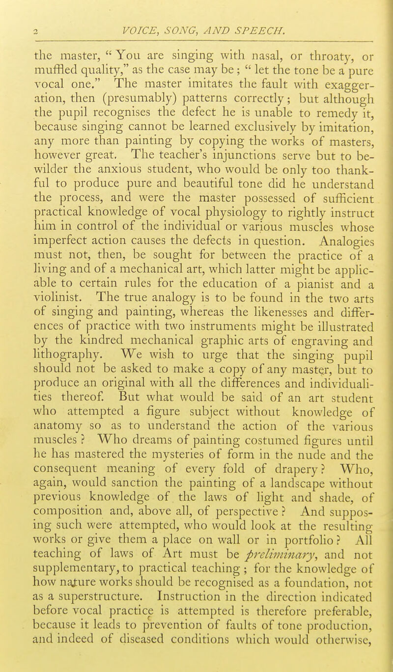 the master,  You are singing with nasal, or throaty, or muffled quality, as the case may be ;  let the tone be a pure vocal one. The master imitates the fault with exagger- ation, then (presumably) patterns correctly; but although the pupil recognises the defect he is unable to remedy it, because singing cannot be learned exclusively by imitation, any more than painting by copying the works of masters, however great. The teacher's injunctions serve but to be- wilder the anxious student, who would be only too thank- ful to produce pure and beautiful tone did he understand the process, and were the master possessed of sufficient practical knowledge of vocal physiology to rightly instruct him in control of the individual or various muscles whose imperfect action causes the defects in question. Analogies must not, then, be sought for between the practice of a living and of a mechanical art, which latter might be applic- able to certain rules for the education of a pianist and a violinist. The true analogy is to be found in the two arts of singing and painting, whereas the likenesses and differ- ences of practice with two instruments might be illustrated by the kindred mechanical graphic arts of engraving and lithography. We wish to urge that the singing pupil should not be asked to make a copy of any master, but to produce an original with all the differences and individuali- ties thereof. But what would be said of an art student who attempted a figure subject without knowledge of anatomy so as to understand the action of the various muscles ? Who dreams of painting costumed figures until he has mastered the mysteries of form in the nude and the consequent meaning of every fold of drapery? Who, again, would sanction the painting of a landscape without previous knowledge of the laws of light and shade, of composition and, above all, of perspective ? And suppos- ing such were attempted, who would look at the resulting works or give them a place on wall or in portfolio ? All teaching of laws of Art must be prelwdnary, and not supplementary, to practical teaching ; for the knowledge of how naj:ure works should be recognised as a foundation, not as a superstructure. Instruction in the direction indicated before vocal practice is attempted is therefore preferable, because it leads to prevention of faults of tone production, and indeed of diseased conditions which would otherwise,