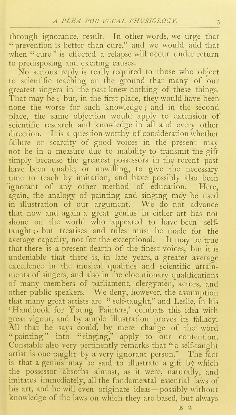 through ignorance, result. In other words, we urge that  prevention is better than cure, and we would add that when  cure  is effected a relapse will occur under return to predisposing and exciting causes. No serious reply is really required to those who object to scientific teaching on the ground that many of our greatest singers in the past knew nothing of these things. That may be ; but, in the first place, they would have been none the worse fDr such knowledge ; and in the second place, the same objection would apply to extension of scientific research and knowledge in all and every other direction. It is a question worthy of consideration whether failure or scarcity of good voices in the present may not be in a measure due to inability to transmit the gift simply because the greatest possessors in the recent past have been unable, or unwilling, to give the necessary time to teach by imitation, and have possibly also been 'ignorant of any other method of education. Here, again, the analogy of painting and singing may be used in illustration of our argument. We do not advance that now and again a great genius in either art has not shone on the world who appeared to have been self- taught ;» but treatises and rules must be made for the average capacity, not for the exceptional. It may be true that there is a present dearth of the finest voices, but it is undeniable that there is, in late years, a greater average excellence in the musical qualities and scientific attain- ments of singers, and also in the elocutionary qualifications of many members of parliament, clergymen, actors, and other public speakers. We deny, however, the assumption that many great artists are  self-taught, and Leslie, in his 'Handbook for Young Painters,' combats this idea with great vigour, and by. ample illustration proves its fallacy. All that he says could, by mere change of the word  painting into  singing, apply to our contention. Constable also very pertinently remarks that  a self-taught artist is one taught by a very ignorant person. The fact is that a genius may be said to illustrate a gift b;y^ which the possessor  absorbs almost, as it were, naturally, and imitates immediately, all the fundame.'^tal essential laws of his art, and he will even originate ideas—possibly without knowledge of the laws on which they are based, but always B 2,