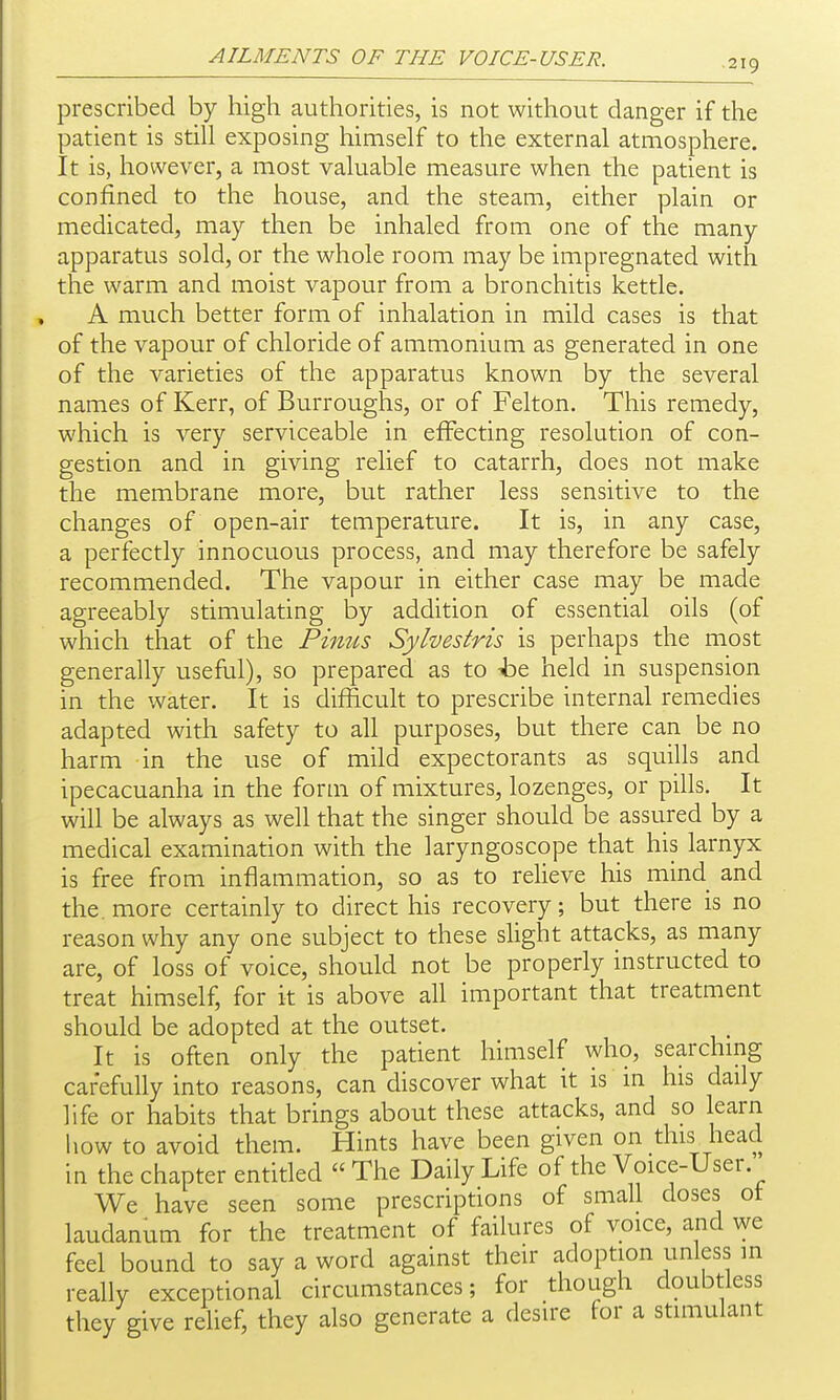 219 prescribed by high authorities, is not without danger if the patient is still exposing himself to the external atmosphere. It is, however, a most valuable measure when the patient is confined to the house, and the steam, either plain or medicated, may then be inhaled from one of the many apparatus sold, or the whole room may be impregnated with the warm and moist vapour from a bronchitis kettle. A much better form of inhalation in mild cases is that of the vapour of chloride of ammonium as generated in one of the varieties of the apparatus known by the several names of Kerr, of Burroughs, or of Felton. This remedy, which is very serviceable in effecting resolution of con- gestion and in giving relief to catarrh, does not make the membrane more, but rather less sensitive to the changes of open-air temperature. It is, in any case, a perfectly innocuous process, and may therefore be safely recommended. The vapour in either case may be made agreeably stimulating by addition of essential oils (of which that of the Pinus Sylvestris is perhaps the most generally useful), so prepared as to ht held in suspension in the water. It is difficult to prescribe internal remedies adapted with safety to all purposes, but there can be no harm in the use of mild expectorants as squills and ipecacuanha in the form of mixtures, lozenges, or pills. It will be always as well that the singer should be assured by a medical examination with the laryngoscope that his larnyx is free from inflammation, so as to relieve his mind and the. more certainly to direct his recovery; but there is no reason why any one subject to these slight attacks, as many are, of loss of voice, should not be properly instructed to treat himself, for it is above all important that treatment should be adopted at the outset. It is often only the patient himself who, searchmg carefully into reasons, can discover what it is in his daily life or habits that brings about these attacks, and so learn how to avoid them. Hints have been given on this head in the chapter entitled The Daily Life of the Voice-User. We have seen some prescriptions of small doses ot laudanum for the treatment of failures of voice, and we feel bound to say a word against their adoption unless in really exceptional circumstances; for though doubtless they give relief, they also generate a desire for a stimulant