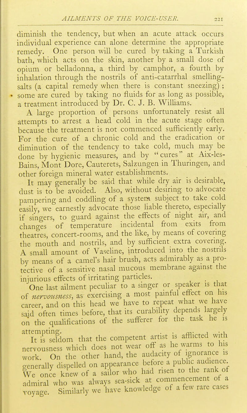 diminish the tendency, but when an acute attack occurs individual experience can alone determine the appropriate remedy. One person will be cured by taking a Turkish bath, which acts on the skin, another by a small dose of opium or belladonna, a third by camphor, a fourth by inhalation through the nostrils of anti-catarrhal smelling- salts (a capital remedy when there is constant sneezing) ; some are cured by taking no fluids for as long as possible, a treatment introduced by Dr. C. J. B. Williams. A large proportion of persons unfortunately resist all attempts to arrest a head cold in the acute stage often because the treatment is not commenced sufficiently early. For the cure of a chronic cold and the eradication or diminution of the tendency to take cold, much may be done by hygienic measures, and by  cures at Aix-les- Bains, Mont Dore, Cauterets, Salzungen in Thuringen, and other foreign mineral water establishments. It may generally be said that while dry air is desirable, dust is to be avoided. Also, without desiring to advocate pampering and coddhng of a system subject to take cold easily, we earnestly advocate those liable thereto, especially if singers, to guard against the effects of night air, and changes of temperature incidental from exits from theatres, concert-rooms, and the like, by means of covering the mouth and nostrils, and by sufficient extra covering. A small amount of Vasehne, introduced into the nostrils by means of a camel's hair brush, acts admirably as a pro- tective of a sensitive nasal mucous membrane agamst the injurious effects of irritating particles. _ One last ailment peculiar to a smger or spe Jer is that of nervotisness, as exercising a most painful effect on his career, and on this head we have to repeat what we have said often times before, that its curability depends largely on the qualifications of the sufferer for the task he is ^nrsefdom that the competent artist is afflicted with nervousness which does not wear off as he warms to his work. On the other hand, the audacity of ignorance is generally dispelled on appearance before a public audience We once knew of a sailor who had risen to the rank of admiral who was always sea-sick at commencement of a voyage. Similarly we have knowledge of a few rare cases