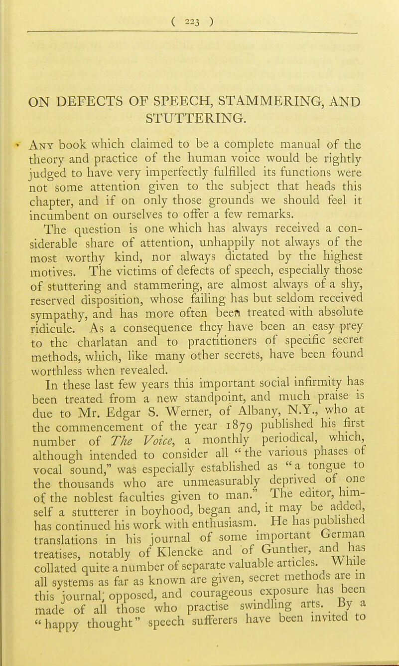 ON DEFECTS OF SPEECH, STAMMERING, AND STUTTERING. Any book which claimed to be a complete manual of the theory and practice of the human voice would be rightly judged to have very imperfectly fulfilled its functions were not some attention given to the subject that heads this chapter, and if on only those grounds we should feel it incumbent on ourselves to offer a few remarks. The question is one which has always received a con- siderable share of attention, unhappily not always of the most worthy kind, nor always dictated by the highest motives. The victims of defects of speech, especially those of stuttering and stammering, are almost always of a shy, reserved disposition, whose failing has but seldom received sympathy, and has more often beea treated with absolute ridicule. As a consequence they have been an easy prey to the charlatan and to practitioners of specific secret methods, which, like many other secrets, have been found worthless when revealed. In these last few years this important social infirmity has been treated from a new standpoint, and much praise is due to Mr. Edgar S. Werner, of Albany, N.Y., who at the commencement of the year 1879 published his first number of The Voice, a monthly periodical, which, although intended to consider all  the various phases of vocal sound, was especially established as  a tongue to the thousands who are unmeasurably deprived of one of the noblest facukies given to man. The editor, him- self a stutterer in boyhood, began and, it may be added has continued his work with enthusiasm. He has published translations in his journal of some important German treatises, notably of Klencke and of Gunther, and has collated quite a number of separate valuable articles. While all systems as far as known are given, secret methods are m this journal; opposed, and courageous exposure has been made of all those who practise swmdhng arts. By a happy thought speech sufferers have been invited to