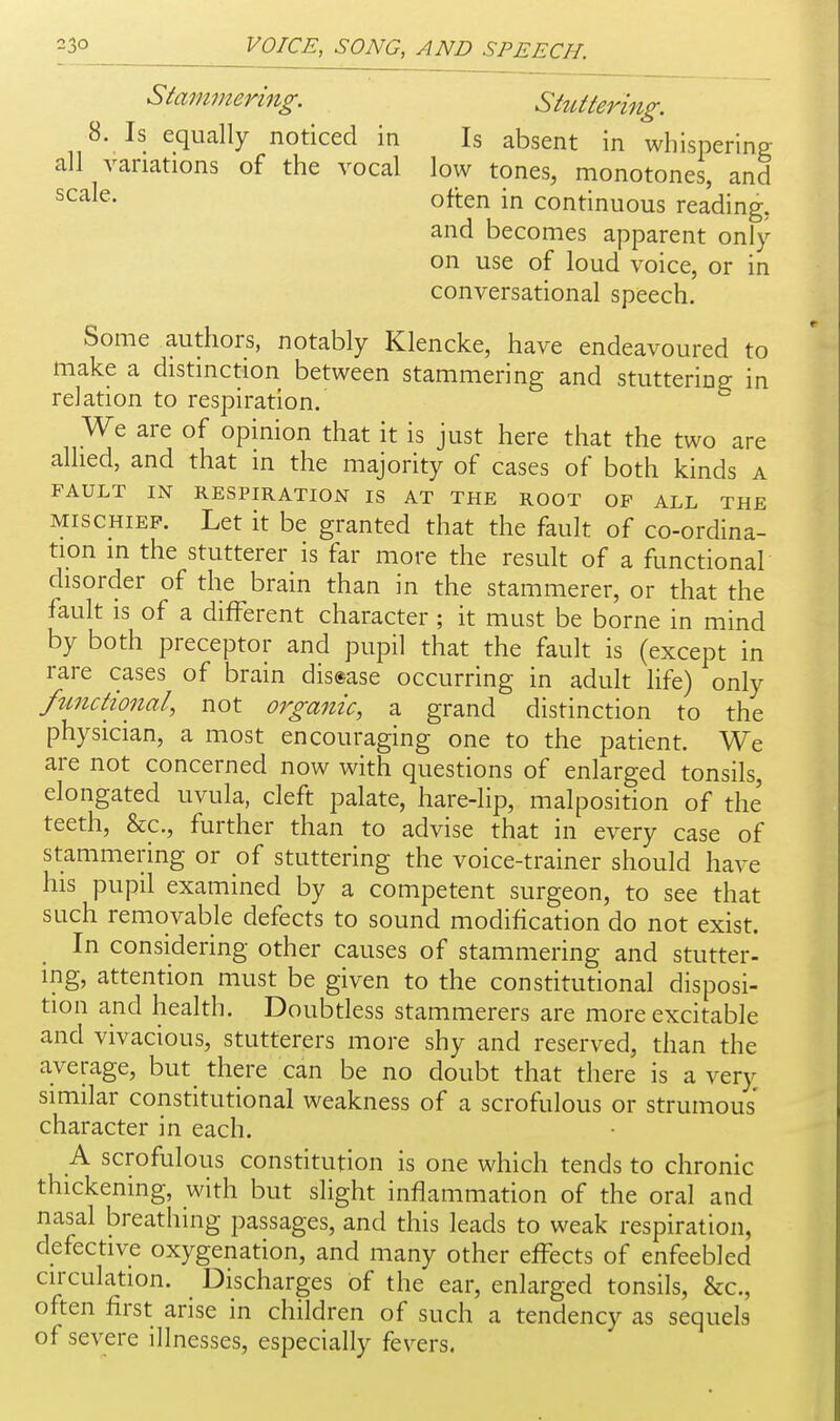 Staminering. Stuttering. 8. Is equally noticed in Is absent in whispering all variations of the vocal low tones, monotones, and often in continuous reading, and becomes apparent only on use of loud voice, or in conversational speech. Some authors, notably Klencke, have endeavoured to make a distinction between stammering and stuttering in relation to respiration. We are of opinion that it is just here that the two are allied, and that in the majority of cases of both kinds a FAULT IN RESPIRATION IS AT THE ROOT OF ALL THE MISCHIEF. Let it be granted that the fault of co-ordina- tion in the stutterer is far more the result of a functional disorder of the brain than in the stammerer, or that the fault IS of a different character ; it must be borne in mind by both preceptor and pupil that the fault is (except in rare cases of brain dis«ase occurring in adult life) only functional, not organic, a grand distinction to the physician, a most encouraging one to the patient. We are not concerned now with questions of enlarged tonsils, elongated uvula, cleft palate, hare-lip, malposition of the teeth, &c., further than to advise that in every case of stammering or of stuttering the voice-trainer should have his pupil examined by a competent surgeon, to see that such removable defects to sound modification do not exist. In considering other causes of stammering and stutter- ing, attention must be given to the constitutional disposi- tion and health. Doubtless stammerers are more excitable and vivacious, stutterers more shy and reserved, than the average, but there can be no doubt that there is a very similar constitutional weakness of a scrofulous or strumous character in each. A scrofulous constitution is one which tends to chronic thickening, with but slight inflammation of the oral and nasal breathing passages, and this leads to weak respiration, defective oxygenation, and many other effects of enfeebled circulation. _ Discharges of the ear, enlarged tonsils, &c., often first arise in children of such a tendency as sequels of severe illnesses, especially fevers.
