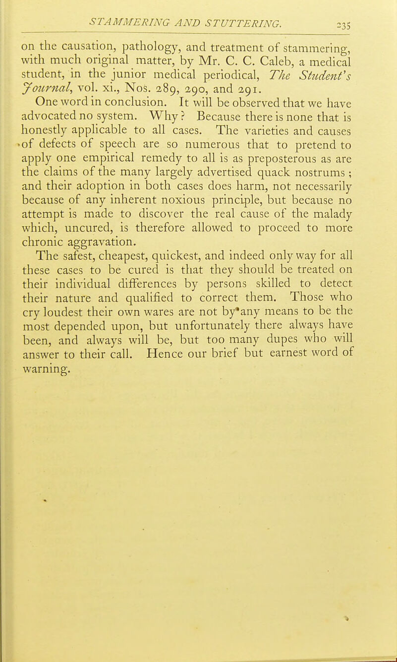 on the causation, pathology, and treatment of stammering, with much original matter, by Mr. C. C. Caleb, a medical student, in the junior medical periodical, The Shi,denfs JoiLrnal, vol. xi., Nos. 2,89, 2,90, and 291. One word in conclusion. It will be observed that we have advocated no system. Why ? Because there is none that is honestly applicable to all cases. The varieties and causes >of defects of speech are so numerous that to pretend to apply one empirical remedy to all is as preposterous as are the claims of the many largely advertised quack nostrums ; and their adoption in both cases does harm, not necessarily because of any inherent noxious principle, but because no attempt is made to discover the real cause of the malady which, uncured, is therefore allowed to proceed to more chronic aggravation. The safest, cheapest, quickest, and indeed only way for all these cases to be cured is that they should be treated on their individual differences by persons skilled to detect their nature and qualified to correct them. Those who cry loudest their own wares are not by*any means to be the most depended upon, but unfortunately there always have been, and always will be, but too many dupes who will answer to their call. Hence our brief but earnest word of warning.