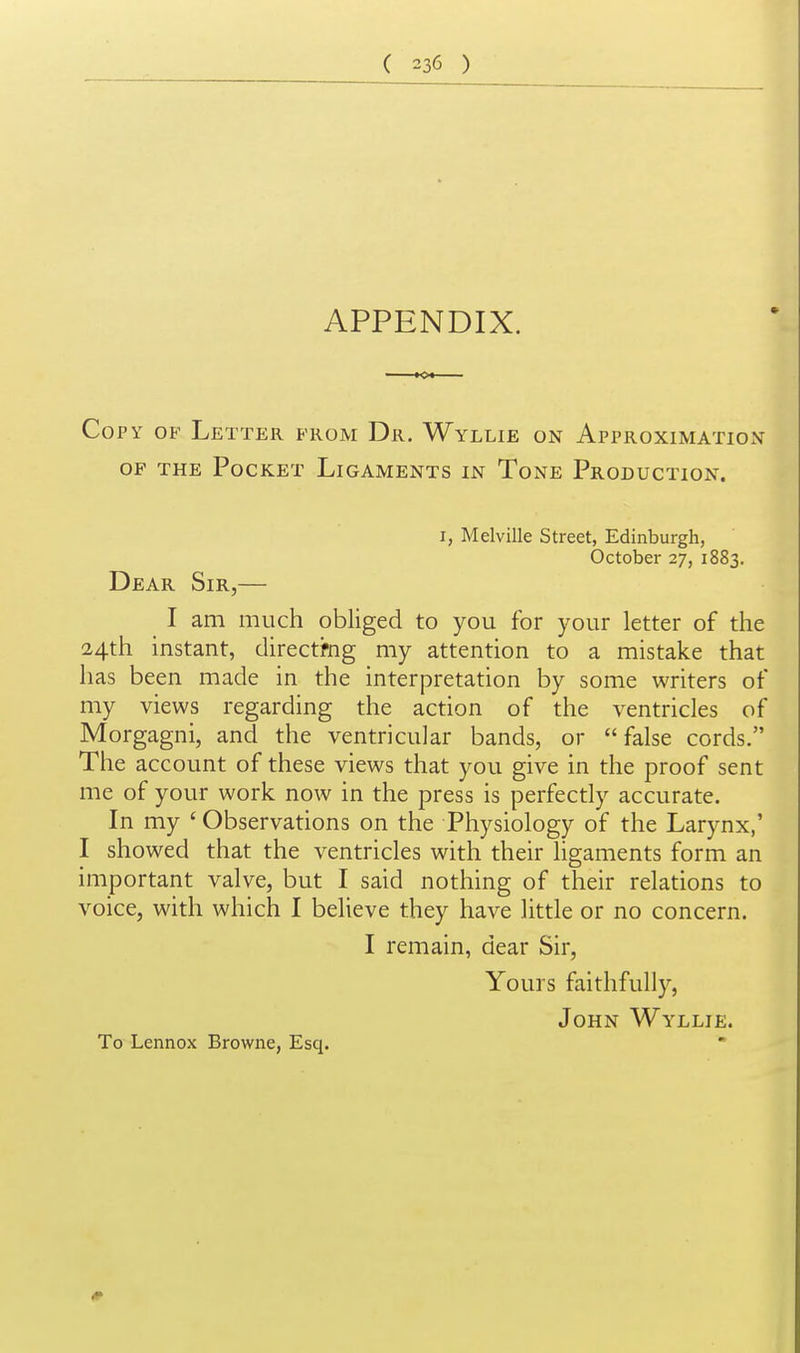 APPENDIX. Copy of Letter prom Dr. Wyllie on Approximation OP THE Pocket Ligaments in Tone Production. I, Melville Street, Edinburgh, October 27, 1883. Dear Sir,— I am much obliged to you for your letter of the 24th instant, directi-ng my attention to a mistake that has been made in the interpretation by some writers of my views regarding the action of the ventricles of Morgagni, and the ventricular bands, or false cords. The account of these views that you give in the proof sent me of your work now in the press is perfectly accurate. In my ' Observations on the Physiology of the Larynx,' I showed that the ventricles with their hgaments form an important valve, but I said nothing of their relations to voice, with which I believe they have little or no concern. I remain, dear Sir, Yours faithfully, John Wyllie. To Lennox Browne, Esq.