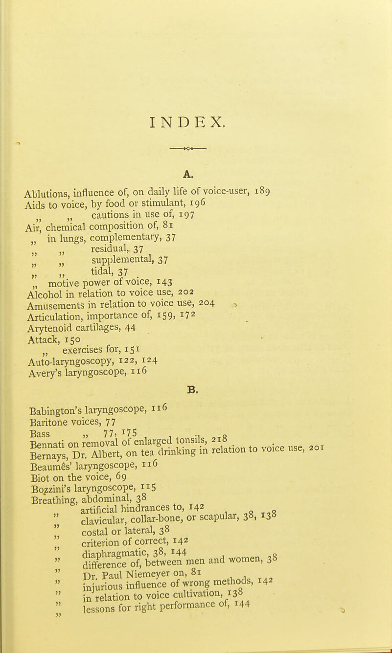 INDEX. A. Ablutions, influence of, on daily life of voice-user, 189 Aids to voice, by food or stimulant, 196 „ cautions in use of, 197 Air, chemical composition of, 81 „ in lungs, complementary, 37 „ residual,. 37 „ supplemental, 37 M tidal, 37 . „ motive power of voice, 143 Alcohol in relation to voice use, 202 Amusements in relation to voice use, 204 , Articulation, importance of, 159, 172 Arytenoid cartilages, 44 Attack, 150 • „ exercises for, 151 Auto-laryngoscopy, 122, 124 Avery's laryngoscope, 116 B. Babington's laryngoscope, 116 Baritone voices, 77 Bass „ 77) , , ^ ■Rennati on removal of enlarged tonsils, 218 Says. Dr Albert, on tea drinking in relation to voice use, 201 Beaumes' laryngoscope, 116 Biot on the voice, 69 Bozzini's laryngoscope, 115 Breathing, abdominal, 38 artificial hindrances to, 142 ,o„o '„ clavicular, collar-bone, or scapular, 38, 138  costal or lateral, 38 ' criterionof correct, 142 S^eTtbe~ea and women, 38  Dr. Paul Niemeyer on, 81  injurious influence of wrong methods, 142  in relation to voice cultivation, 138  lessons for right performance of, 144