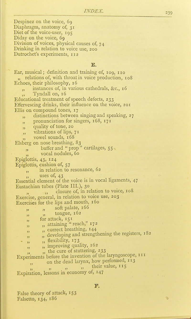 239 Despinez on the voice, 69 Diaphragm, anatomy of, 31 Diet of the voice-user, 195 Diday on the voice, 69 Division of voices, physical causes of, 74 Drinking in relation to voice use, 200 Dutrochet's experiments, 112 E. Ear, musical; definition and training of, 109, 110 „ relations of, with throat in voice production, 108 Echoes, their philosophy, 16 „ instances of, in various cathedrals, &c., 16 ,, Tyndall on, 16 Educational treatment of speech defects, 233 Effervescing drinks, their influence on the voice, 201 Elhs on compound tones, 17 „ distinctions between singing and speaking, 27 „ pronunciation for singers, 168, 171 „ quality of tone, 20 „ vibrations of lips, 71 „ vowel sounds, 168 Elsberg on nose breathing, 83 buffer and prop cartilages, 55-, „ vocal nodules, 60 Epiglottis, 43, 124 Epiglottis, cushion of, 57 „ in relation to resonance, 62 „ uses of, 43 Essential element of the voice is m vocal hgaments, 47 Eustachian tubes (Plate III.), 3° „ closure of, in relation to voice, 108 Exercise, general, in relation to voice use, 203 Exercises for the lips and mouth, 160 „ „ soft palate, 166 „ „ tongue, 162 „ for attack, 151 ■ ' „ „ attaining reach, 172 „ „ correct breathing, 144 . „ „ developing and strengthening the registers, 182 . „ „ flexibility, 173 . „ „ improving quality, 162 „ „ the cure of stuttering, 233 Experiments before the invention of the laryngoscope, in on the dead larynx, how performed, 113  „ their value, 115 Expiration, lessons m economy ot, 147 F. False theory of attack, 153 Falsetto, 134, 186