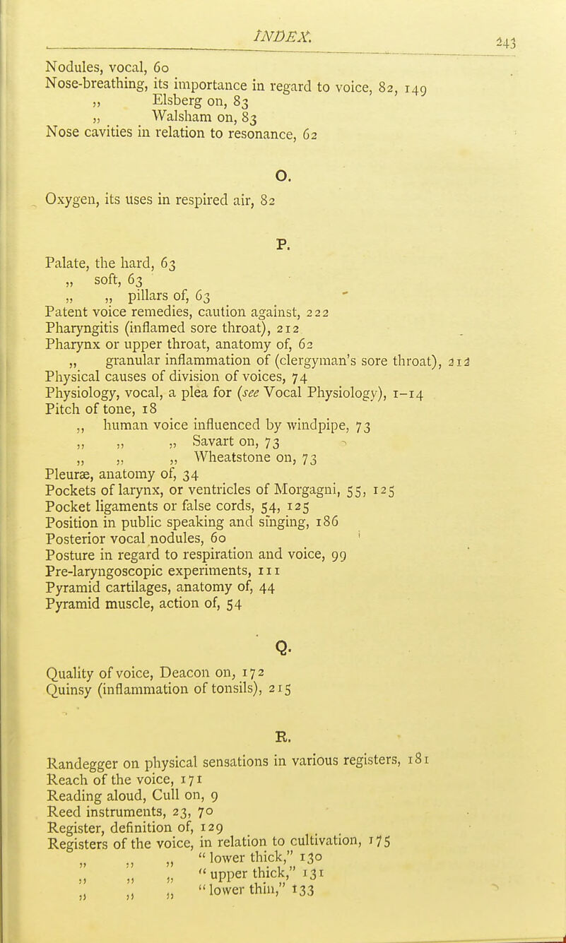 Nodules, vocal, 60 Nose-breathing, its importance in regard to voice, 82, 149 „ Elsberg on, 83 „ Walsham on, 83 Nose cavities in relation to resonance, 62 O. Oxygen, its uses in respired air, 82 P. Palate, the hard, 63 „ soft, 63 „ pillars of, 63 _ _ Patent voice remedies, caution against, 222 Pharyngitis (inflamed sore throat), 212 Pharynx or upper throat, anatomy of, 62 „ granular inflammation of (clergyman's sore throat), aid Physical causes of division of voices, 74 Physiology, vocal, a plea for (see Vocal Physiology), 1-14 Pitch of tone, 18 human voice influenced by windpipe, 73 „ „ „ Savart on, 73 „ „ „ Wheatstone on, 73 Pleurae, anatomy of, 34 Pockets of larynx, or ventricles of Morgagni, 55, 125 Pocket ligaments or false cords, 54, 125 Position in public speaking and singing, 186 Posterior vocal nodules, 60 ' Posture in regard to respiration and voice, 99 Pre-laryngoscopic experiments, in Pyramid cartilages, anatomy of, 44 Pyramid muscle, action of, 54 Q. Quality of voice. Deacon on, 172 Quinsy (inflammation of tonsils), 215 R. llandegger on physical sensations in various registers, 181 Reach of the voice, 171 Reading aloud, Cull on, 9 Reed instruments, 23, 70 Register, definition of, 129 Registers of the voice, in relation to cultivation, 175 „ ., „ lower thick, 130 „ upper thick, 131 „ „ lower thm, 133