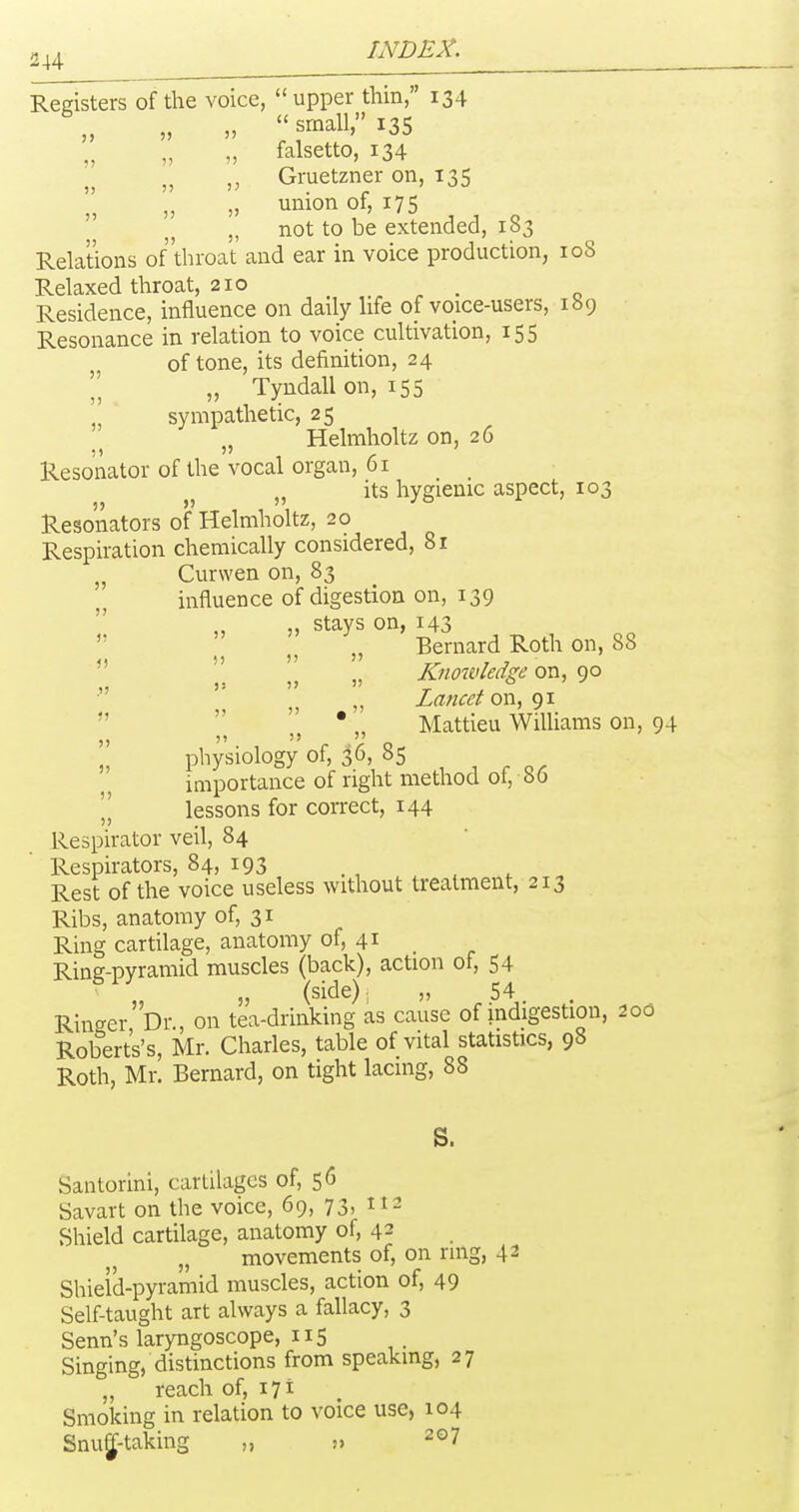 ))  „ )) )J J) 2^4 INDEX. Registers of the voice, upper thin, 134 „ small, 135 „ falsetto, 134 Gruetzner on, 135 '„ union of, 175 „ not to be extended, 183 Relations of'throat and ear in voice production, 108 Relaxed throat, 210 Residence, influence on daily life of voice-users, 189 Resonance in relation to voice cultivation, 155 of tone, its definition, 24 „ Tyndall on, 155 ■ sympathetic, 25 „ Helmholtz on, 26 Resonator of the vocal organ, 61 its hygienic aspect, 103 Resonators of Helmholtz, 20 Respiration chemically considered, 81 J, Curwen on, 83 influence of digestion on, 139 ,, „ stays on, 143  II I „ Bernard Roth on, 88  ' „ Knowledge on, 90 Lancet on, 91    • „ Mattieu Williams on, 94 physiology of, ^6, 85 , . .. importance of right method of, 86  lessons for correct, 144 Respirator veil, 84 Respirators, 84, 193 Rest of the voice useless without treatment, 213 Ribs, anatomy of, 31 Ring cartilage, anatomy of, 41 _ Ring-pyramid muscles (back), action of, 54 „ (side); „ 54 Rinc^er'br., on tea-drinking as cause of indigestion, 200 Roberts's, Mr. Charles, table of vital statistics, 98 Roth, Mr. Bernard, on tight lacing, 88 S. Santorini, cartilages of, 56 Savart on the voice, 69, 73) Shield cartilage, anatomy of, 42 „ movements of, on ring, 42 Shield-pyramid muscles, action of, 49 Self-taught art always a fallacy, 3 Senn's laryngoscope, 115 Singing, distinctions from speaking, 27 „ reach of, 171 Smoking in relation to voice use, 104 Snu^-taking „ !> 207
