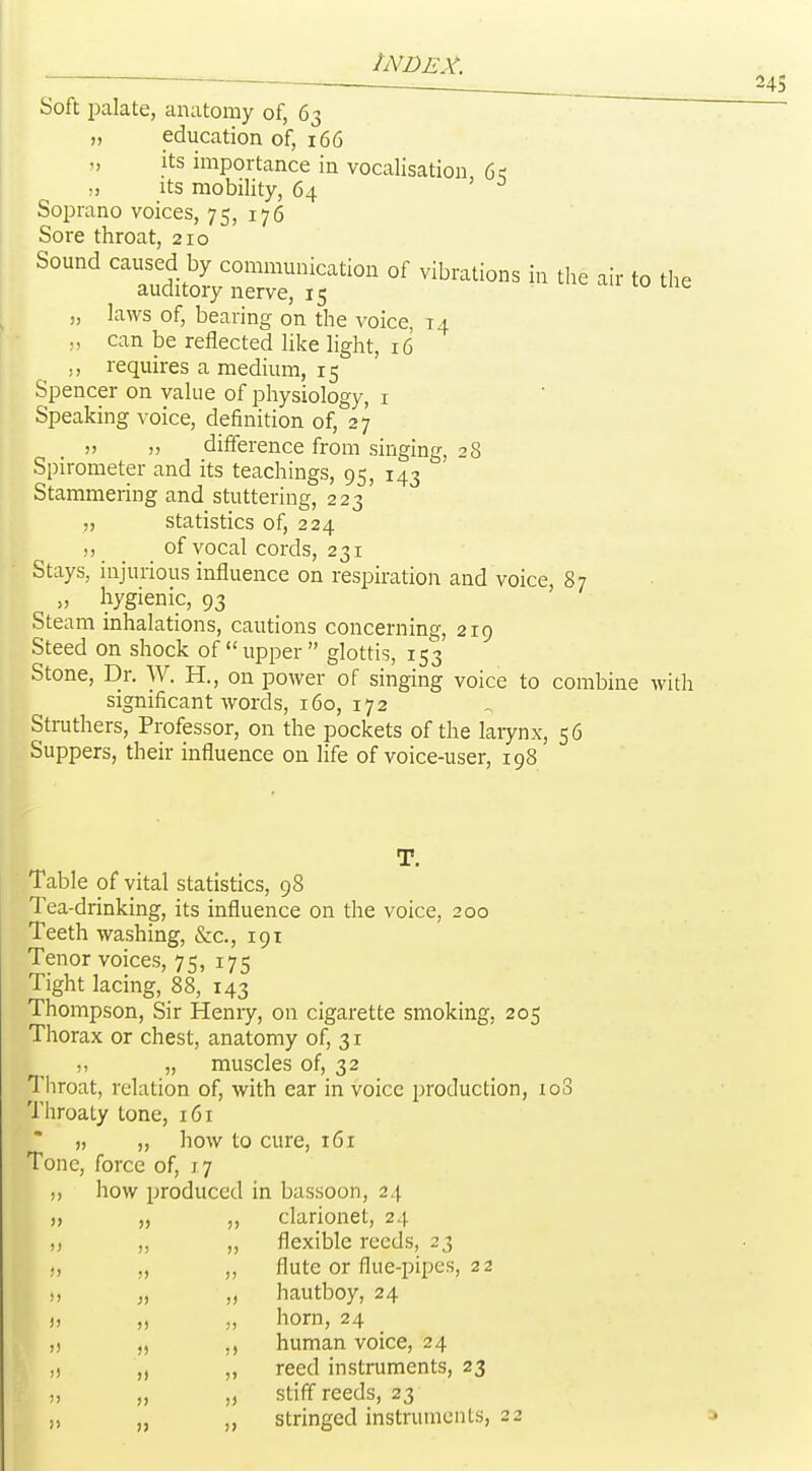 Soft jDalate, anatomy of, 63 „ education of, 166 „ its importance in vocalisation 6q „ Its mobility, 64 ' Soprano voices, 75, 176 Sore throat, 210 Sound caused by communication of vibrations in the air to the auditory nerve, 15 ^ „ laws of, bearing on the voice, 14 ., can be reflected like light, 16 requires a medium, 15 Spencer on value of physiology, i Speaking voice, definition of, 27 „ „ difference from singing, 28 Spirometer and its teachings, 95, 143 Stammering and stuttering, 223 statistics of, 224 of vocal cords, 231 Stays, injurious influence on respiration and voice, 87 „ hygienic, 93 Steam inhalations, cautions concerning, 219 Steed on shock of upper glottis, 153 Stone, Dr. W. H., on power of singing voice to combine with significant words, 160, 172 Struthers, Professor, on the pockets of the laiynx, 56 Suppers, their influence on life of voice-user, 198 T. Table of vital statistics, 98 Tea-drinking, its influence on the voice, 200 Teeth washing, &c., 191 Tenor voices, 75, 175 Tight lacing, 88, 143 Thompson, Sir Henry, on cigarette smoking, 205 Thorax or chest, anatomy of, 31 „ „ muscles of, 32 Throat, relation of, with ear in voice production, loS Throaty tone, 161 » „ how to cure, 161 Tone, force of, 17 how produced in bassoon, 24 clarionet, 24 flexible reeds, 23 flute or flue-pipes, 22 hautboy, 24 horn, 24 human voice, 24 reed instruments, 23 stiff reeds, 23 stringed instruments, 22 )) )> )) )) >) )) J) )) )) )) >) !) )) )) )> !) )) )>