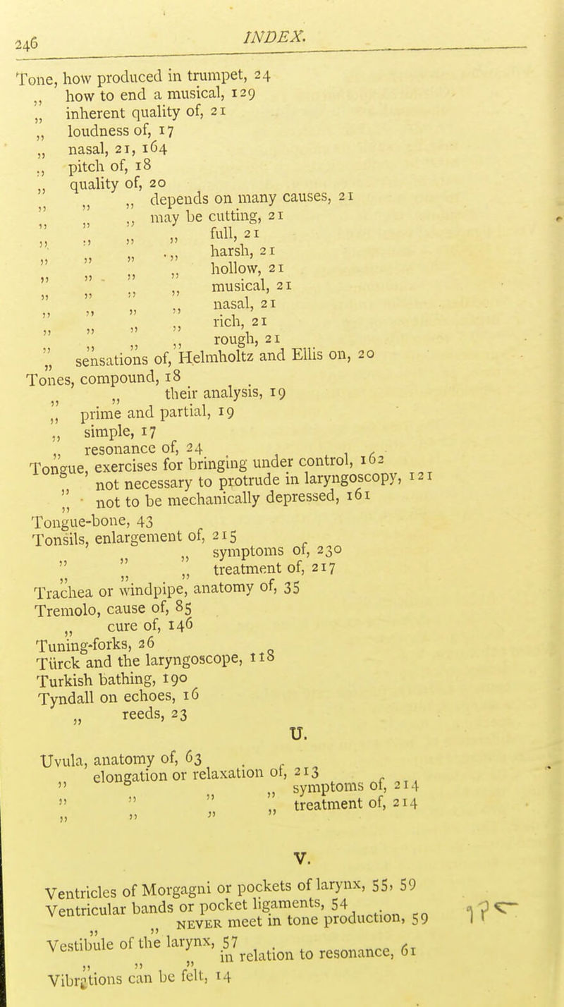 Tone, how produced in trumpet, 24 how to end a musical, 129 'I inherent quality of, 21 „ loudness of, 17 „ nasal, 21, 164 pitch of, 18 quaUty of, 20 „ depends on many causes, 2 'I „ may be cutting, 21  ' harsh, 21 ))    1 11 ■ hollow, 21 ,, musical, 21  ' nasal, 21 5) ') 5) 5) '> , 121 rich, 21 „ „ rough, 21 sensations of, Helmholtz and Ellis on, 20 Tones, compound, 18 „ their analysis, 19 prime and partial, 19 simple, 17 „ resonance of, 24 . 1 / Tongue, exercises for bringing under control, 162 not necessary to protrude m laryngoscopy • not to be mechanically depressed, 161 Tongue-bone, 43 Tonsils, enlargement of, 215 „ symptoms of, 230  \\ „ treatment of, 217 Trachea or windpipe, anatomy of, 35 Tremolo, cause of, 85 „ cure of, 146 Tuning-forks, 26 Tiirck and the laryngoscope, ttb Turkish bathing, 190 Tyndall on echoes, 16 „ reeds, 23 U. Uvula, anatomy of, 63 , „ elongation or relaxation ot, 213  ^ symptoms ot, 214    „ treatment of, 214 „ „ f  Ventricles of Morgagni or pockets of larynx, 55,59 Ventricular bands or pocket ligaments, 54 -p ^ NEVER meet in tone production, 59 |r Vestibule of the larynx, 57 . , in relation to resonance, 61 Vibi^tions can be felt, 14