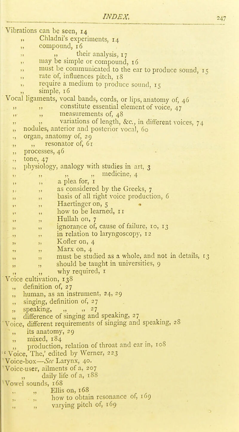 Vibrations can be seen, 14 „ Chladni's experiments, 14 ,, compound, 16 M ), their analysis^ 17 may be simple or compound, 16 ,, must be communicated to the ear to produce sound, 15 ,, rate of, influences pitch, 18 ,, require a medium to produce sound, 15 ,, simple, 16 Vocal ligaments, vocal bands, cords, or lips, anatomy of, 46 !) M constitute essential element of voice, 47 ,, „ measurements of, 48 „ variations of length, &c., in different voices, 74 „ nodules, anterior and posterior vocal, 60 ., organ, anatomy of, 29 ,, ,, resonator of, 61 ,, processes, 46 • tone, 47 ,, physiology, analogy with studies in art, 3 „ „ „ „ medicine, 4 ,, a plea for, i ,, as considered by the Greeks, 7 ,, basis of all right voice production, 6 ,, „ Haertinger on, 5 « „ „ how to be learned, 11 „ „ Hullah on, 7 „ „ ignorance of, cause of failure, 10, 13 „ in relation to laryngoscopy, 12 „ „ Kofler on, 4 ,, „ Marx on, 4 „ „ must be studied as a whole, and not in details, 13 „ ., should be taught in universities, 9 „ „ why required, i Voice cultivation, 138 ,, definition of, 27 „ human, as an instrument, 24, 29 ., singing, definition of, 27 . ,, speaking, „ „ 27 „ difference of singing and speakmg, 27 'Voice, different requirements of singing and speakmg, 28 ,, its anatomy, 29 „ mixed, 184 • o „ production, relation of throat and ear m, 108 'Voice, The,' edited by Werner, 223 ' Voice-box—Sec Larynx, 40. 'Voice-user, ailments of a, 207 „ daily life of a, t88 'Vowel sounds, 168 „ Ellis on, 168 „ how to obtain resonance of, 169 „ ,, varying pitch of, 169
