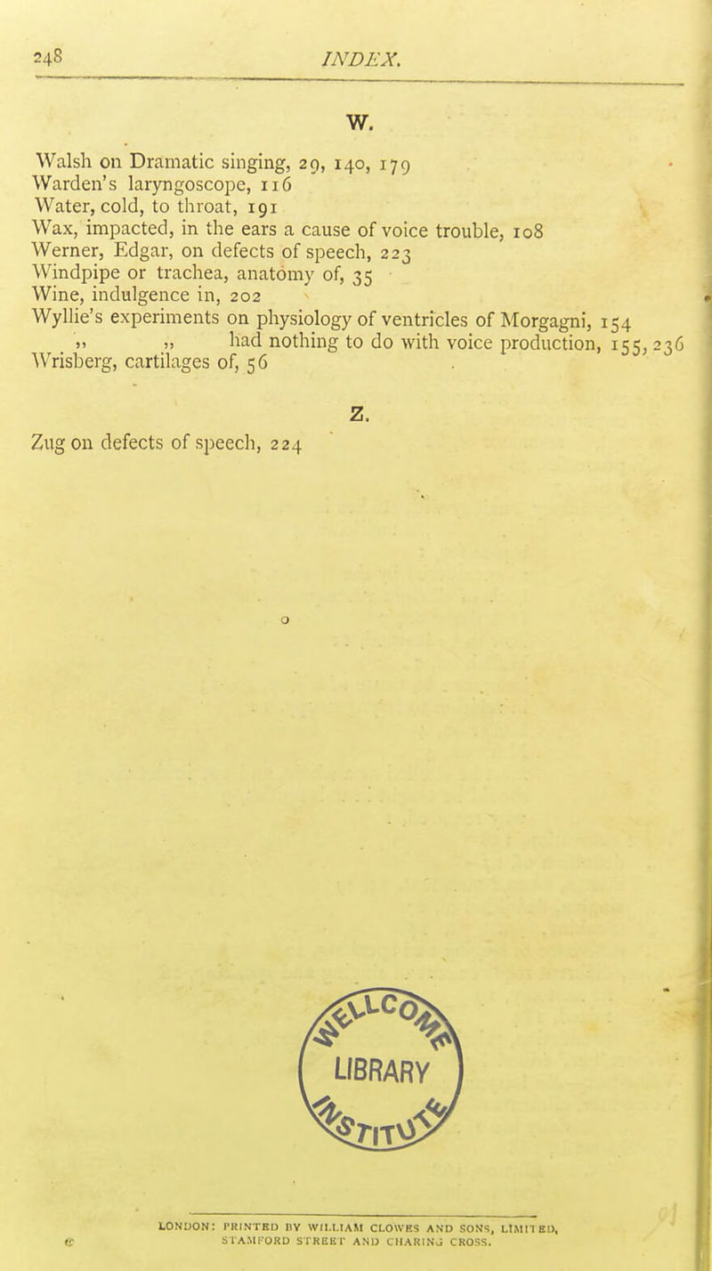 W. Walsh on Dramatic singing, 29, 140, 179 Warden's laryngoscope, 116 Water, cold, to throat, 191 Wax, impacted, in the ears a cause of voice trouble, 108 Werner, Edgar, on defects of speech, 223 Windpipe or trachea, anatomy of, 35 Wine, indulgence in, 202 Wyllie's experiments on physiology of ventricles of Morgagni, 154 , » » had nothing to do with voice production, 155, 236 Wrisberg, cartilages of, 56 Z. Ziigon defects of speech, 224 tONDON: PRINTED nV WILLIAM CLOWES AND SONS, LIMITED, ff SlAMl-ORD STREET AND CIIARINJ CROSS.