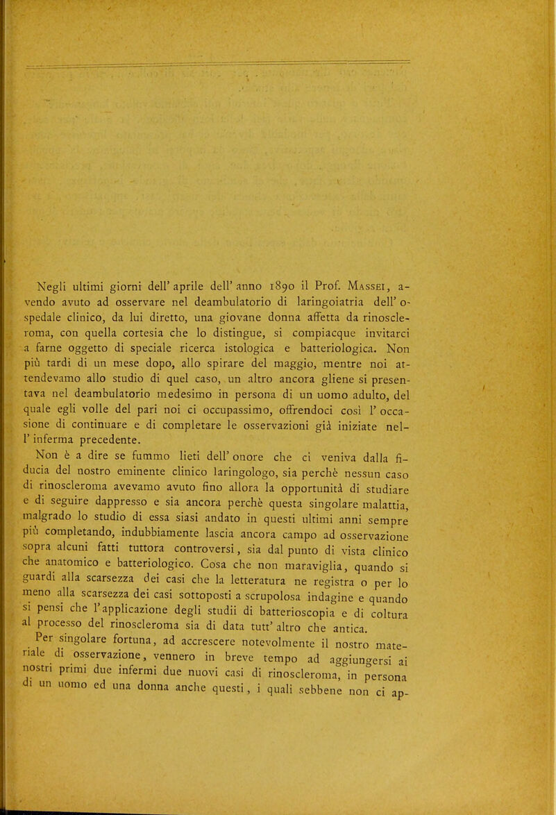 Negli ultimi giorni dell'aprile dell'anno 1890 il Prof. Massei, a- vendo avuto ad osservare nel deambulatorio di laringoiatria dell' o- spedale clinico, da lui diretto, una giovane donna affetta da rinoscle- roma, con quella cortesia che lo distingue, si compiacque invitarci a farne oggetto di speciale ricerca istologica e batteriologica. Non più tardi di un mese dopo, allo spirare del maggio, mentre noi at- tendevamo allo studio di quel caso, un altro ancora gliene si presen- tava nel deambulatorio medesimo in persona di un uomo adulto, del quale egli volle del pari noi ci occupassimo, offrendoci così 1' occa- sione di continuare e di completare le osservazioni già iniziate nel- l'inferma precedente. Non è a dire se fummo lieti dell' onore che ci veniva dalla fi- ducia del nostro eminente clinico laringologo, sia perchè nessun caso di rinoscleroma avevamo avuto fino allora la opportunità di studiare e di seguire dappresso e sia ancora perchè questa singolare malattia, malgrado lo studio di essa siasi andato in questi ultimi anni sempre più completando, indubbiamente lascia ancora campo ad osservazione sopra alcuni fatti tuttora controversi, sia dal punto di vista clinico che anatomico e batteriologico. Cosa che non maraviglia, quando si guardi alla scarsezza dei casi che la letteratura ne registra o per lo meno alla scarsezza dei casi sottoposti a scrupolosa indagine e quando si pensi che l'applicazione degli studii di batterioscopia e di coltura al processo del rinoscleroma sia di data tutt' altro che antica. Per singolare fortuna, ad accrescere notevolmente il nostro mate- riale di osservazione, vennero in breve tempo ad aggiungersi ai nostri primi due infermi due nuovi casi di rinoscleroma, in persona di un uomo ed una donna anche questi, i quali sebbene non ci ap-