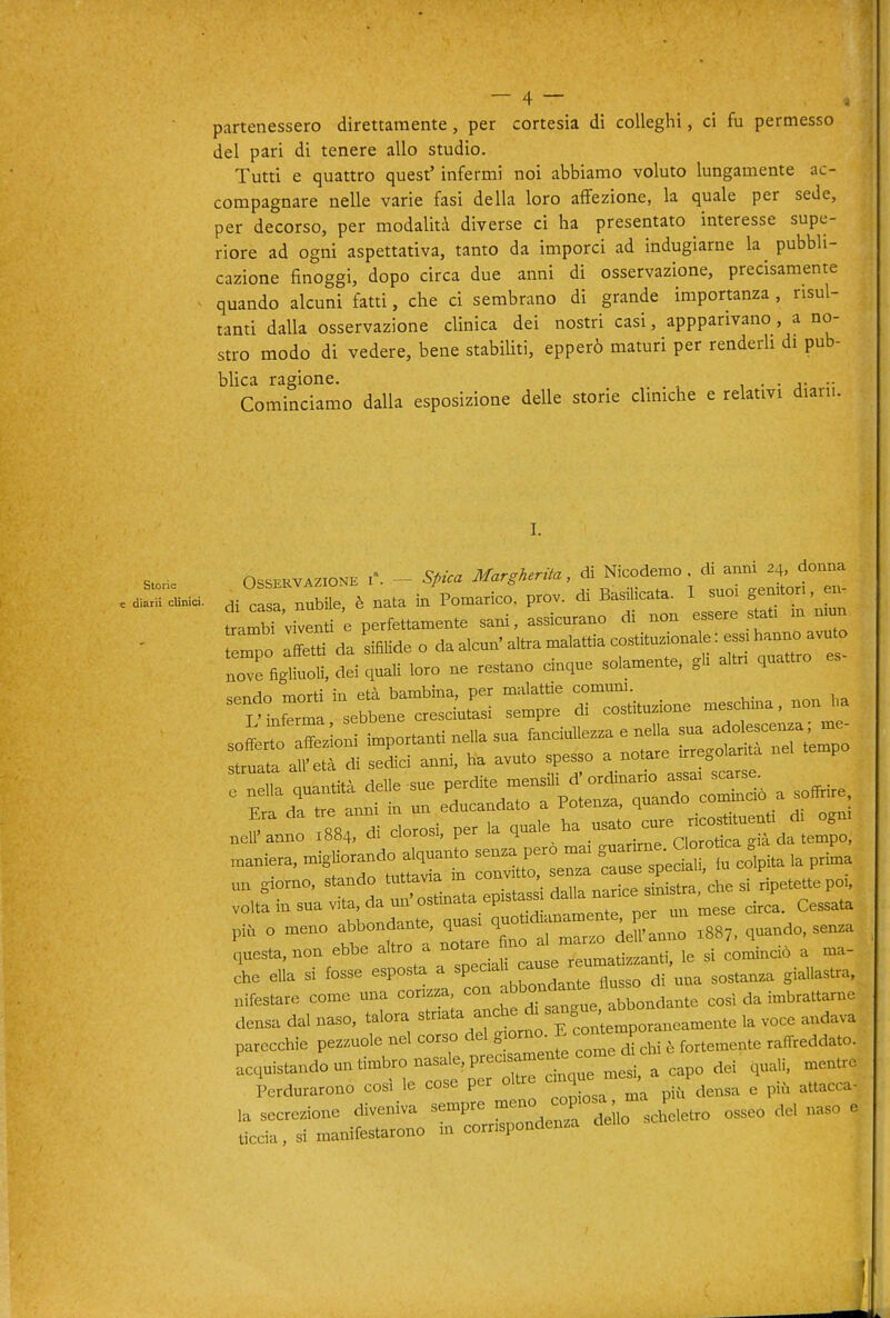 partenessero direttamente, per cortesia di colleghi, ci fu permesso del pari di tenere allo studio. Tutti e quattro quest' infermi noi abbiamo voluto lungamente ac- compagnare nelle varie fasi della loro affezione, la quale per sede, per decorso, per modalità diverse ci ha presentato interesse supe- riore ad ogni aspettativa, tanto da imporci ad indugiarne la pubbli- cazione finoggi, dopo circa due anni di osservazione, precisamente quando alcuni fatti, che ci sembrano di grande importanza , risul- tanti dalla osservazione clinica dei nostri casi, appparivano , a no- stro modo di vedere, bene stabiliti, epperò maturi per renderh di pub- blica ragione. , • • j- •• Cominciamo dalla esposizione delle storie cliniche e relativi diari.. I. 0SSEKV.Z,0N. .-. - Stica MareH.riU, di Nicodemo <>■ .di.,u=ll»i«. Hi casa nubile, è nata in Pomarico. prò., di Basilicata. 1 snoi genitori, e, temlT'vienti e perfettamente sani, assicurano di non essere sut. in nmn Tpo da s«eo daalcun.a,traina,a..iac„sUtu.onale:- nove figliuoli, dei quali loro ne restano cnque solamente, gli altri quattro ^t;^r: 'e:^.^: r—ne mesc^na, non „a :rir='irt-t-*::r^ ne^rnn: :^4. di clorosi, per ,a -^^rci^r^^da'te^ maniera, '^^l^ e^ rrs^cilr lu colpita la pri-a un giorno, '^f ™ ^'l, dalla narice sinistra, che si ripetette po,, volta in sua vita, da mi ostmata epis ^jca. Cessata p,, o meno ' ^^eC alTr «'anno .88,, quando, sen.a questa, non ebbe altro a notare ^^,™atizzanti le si cominciò a ma- le ella si fosse esposta a ^^^'^^'^^^^^^^^^^sostanza giallastra, nifestare come una corizza, con ^^'^^^^^^J'^ZL.ie cosi da imbrattarne densa dal naso, talora «^-^^^^^^^ E co^^^^^^^^ ^«^^ parecchie pezzuole nel corso del ^^^^^^^J'^^^cU è fortemente raffreddato. Lquistando un timbro nasale, precisamente c^^^^^^^ ^^^^^ Perdurarono cosi le cose per oltre -^JJ^J^^^'/ i.^^ensa e più attacca- 1