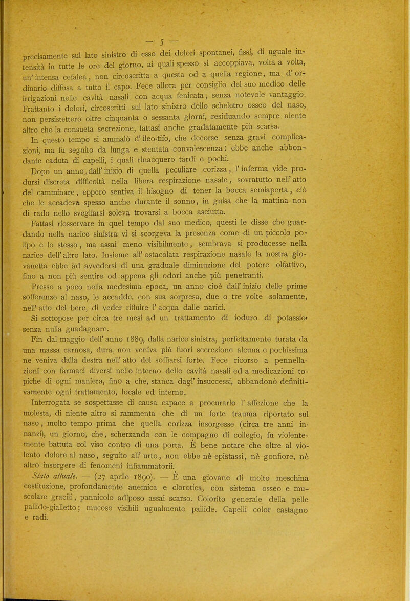 precisamente sul lato sinistro di esso dei dolori spontanei, fissi, di uguale in- tensità in tutte le ore del giorno, ai quali spesso si accoppiava, volta a volta, un'intensa cefalea, non circoscritta a questa od a quella regione, ma d'or- dinario diffusa a tutto il capo. Fece allora per consiglio del suo medico delle irrigazioni nelle cavità nasali con acqua fenicata, senza notevole vantaggio. Frattanto i dolori, circoscritti sul lato sinistro deUo scheletro osseo del naso, non persistettero oltre cinquanta o sessanta giorni, residuando sempre niente altro che la consueta secrezione, fattasi anche gradatamente più scarsa. In questo tempo si ammalò d'ileo-tifo, che decorse senza gravi complica- zioni, ma fu seguito da lunga e stentata convalescenza : ebbe anche abbon- dante caduta di capelli, i quali rinacquero tardi e pochi. Dopo un anno, dall'inizio di quella peculiare corizza, l'inferma vide pro- dursi discreta difficoltà nella libera respirazione nasale, sovratutto nell'atto del camminare, epperò sentiva il bisogno di tener la bocca semiaperta, ciò che le accadeva spesso anche durante il sonno, in guisa che la mattina non di rado nello svegliarsi soleva trovarsi a bocca asciutta. Fattasi riosservare in quel tempo dal suo medico, questi le disse che guar- dando nella narice sinistra vi si scorgeva la presenza come di un piccolo po- lipo e lo stesso, ma assai meno visibilmente, sembrava si producesse nella narice dell' altro lato. Insieme all' ostacolata respirazione nasale la nostra gio- vanotta ebbe ad avvedersi di una graduale diminuzione del potere olfattivo, fino a non più sentire od appena gli odori anche più penetranti. Presso a poco nella medesima epoca, un anno cioè dall' inizio delle prime sofferenze al naso, le accadde, con sua sorpresa, due o tre volte solamente, nell' atto del bere, di veder rifluire l'acqua dalle narici. Si sottopose per circa tre mesi ad un trattamento di ioduro di potassio* senza nulla guadagnare. Fin dal maggio dell'anno 1889, dalla narice sinistra, perfettamente turata da una massa carnosa, dura, non veniva più fuori secrezione alcuna e pochissima ne veniva dalla destra nell' atto del soffiarsi forte. Fece ricorso a pennella- zioni con farmaci diversi nello interno delle cavità nasali ed a medicazioni to- piche di ogni maniera, fino a che, stanca dagl' insuccessi, abbandonò definiti- vamente ogni trattamento, locale ed interno. Interrogata se sospettasse di causa capace a procurarle 1' affezione che la molesta, di niente altro si rammenta che di un forte trauma riportato sul naso, molto tempo prima che quella corizza insorgesse (circa tre anni in- nanzi), un giorno, che, scherzando con le compagne di collegio, fu violente- mente battuta col viso contro di una porta. È bene notare che oltre al vio- lento dolore al naso, seguito all'urto, non ebbe nè epistassi, nè gonfiore, nè altro insorgere di fenomeni infiammatorii. Siato attuale. — (27 aprile 1890). — È una giovane di molto meschina costituzione, profondamente anemica e clorotica, con sistema osseo e mu- scolare gracili, pannicolo adiposo assai scarso. Colorito generale della pelle pallido-gialletto ; mucose visibili ugualmente pallide. Capelli color castagno e radi.