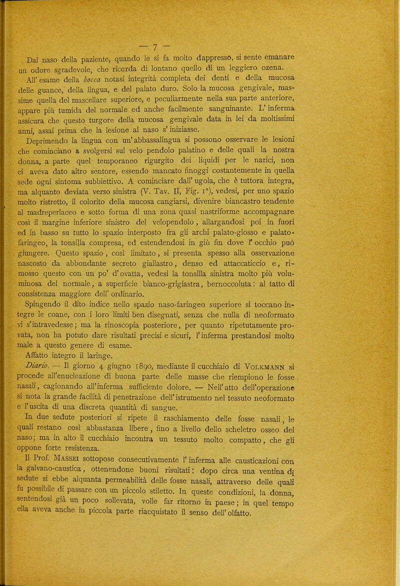 Dal naso della paziente, quando le si fa molto dappresso, si sente emanare un odore sgradevole, che ricorda di lontano quello di un leggiero ozena. All'esame della notasi integrità completa dei denti e della mucosa delle guance, della lingua, e del palato duro. Solo la mucosa gengivale, mas- sime quella del mascellare superiore, e peculiarmente nella sua parte anteriore, appare più tumida del normale ed anche facilmente sanguinante. L'inferma assicura che questo turgore della mucosa gengivale data in lei da moltissimi anni, assai prima che la lesione al naso s'iniziasse. Deprimendo la lingua con un'abbassalingua si possono osservare le lesioni che cominciano a svolgersi sul velo pendolo palatino e delle quali la nostra donna, a parte quel temporaneo rigurgito dei liquidi per le narici, non ci aveva dato altro sentore, essendo mancato finoggi costantemente in quella sede ogni sintoma subbiettivo. A cominciare dall' ugola, che è tuttora integra, ma alquanto deviata verso sinistra (V. Tav. II, Fig. i*), vedesi, per uno spazio molto ristretto, il colorito della mucosa cangiarsi, divenire biancastro tendente al madreperlaceo e sotto forma di una zona quasi nastriforme accompagnare così il margine inferiore sinistro del velopendolo, allargandosi poi in fuori ed in basso su tutto lo spazio interposto fra gli archi palato-glosso e palato- faringeo, la tonsilla compresa, ed estendendosi in giù fin dove 1* occhio può giungere. Questo spazio, così limitato, si presenta spesso alla osservazione nascosto da abbondante secreto giallastro, denso ed attaccaticcio e, ri- mosso questo con un po' d'ovatta, vedesi la tonsilla sinistra molto più volu- minosa del normale, a superficie bianco-grigiastra, bernoccoluta: al tatto di consistenza maggiore dell' ordinario. Spingendo il dito indice nello spazio naso-faringeo superiore si toccano in- tegre le coane, con i loro limiti ben disegnati, senza che nulla di neoformato vi s'intravedesse; ma la rinoscopia posteriore, per quanto ripetutamente pro- vata, non ha potuto dare risultati precisi e sicuri, l'inferma prestandosi molto male a questo genere di esame. Affatto integro il laringe. Diario. — Il giorno 4 giugno 1890, mediante il cucchiaio di Volkmann si procede all'enucleazione di buona parte delle masse che riempiono le fosse nasali, cagionando all'inferma sufficiente dolore. — Nell'atto dell'operazione si nota la grande facilità di penetrazione dell'istrumento nel tessuto neoformato e l'uscita di una discreta quantità di sangue. In due sedute posteriori si ripete il raschiamento delle fosse nasali, le quali restano così abbastanza libere, fino a livello dello scheletro osseo del naso; ma in alto il cucchiaio incontra un tessuto molto compatto, che gli oppone forte resistenza. Il Prof. Massei sottopose consecutivamente l'inferma alle causticazioni con la galvano-caustica, ottenendone buoni risultati : dopo circa una ventina di sedute si ebbe alquanta permeabilità delle fosse nasali, attraverso delle quali fu possibile di passare con un piccolo stiletto. In queste condizioni, la donna, sentendosi già un poco sollevata, volle far ritomo in paese ; in quel tempo' ella aveva anche in piccola parte riacquistato U senso dell'olfatto.