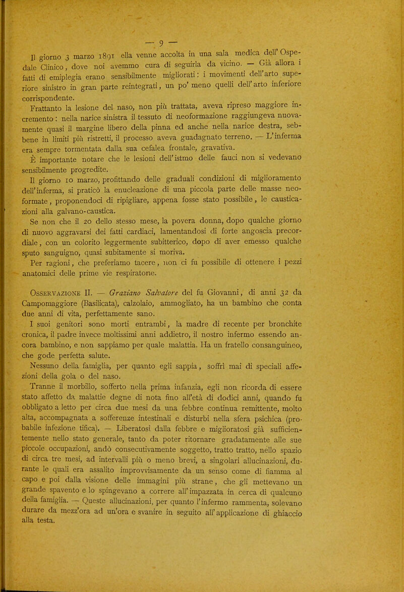 Il giorno 3 marzo 1891 ella venne accolta in una sala medica dell'Ospe- dale Clinico, dove noi avemmo cura di seguirla da vicino. - Già allora 1 fatti di emiplegia erano sensibilmente migliorati : i movimenti dell'arto supe- riore sinistro in gran parte reintegrati, un po' meno queUi dell'arto inferiore corrispondente. Frattanto la lesione del naso, non più trattata, aveva ripreso maggiore in- cremento : nella narice sinistra il tessuto di neoformazione raggiungeva nuova- mente quasi il margine libero della pinna ed anche nella narice destra, seb- bene in limiti più ristretti, il processo aveva guadagnato terreno. — L'inferma era sempre tormentata dalla sua cefalea frontale, gravativa. È importante notare che le lesioni dell'istmo delle fauci non si vedevano sensibilmente progredite. II giorno IO marzo, profittando delle graduali condizioni di miglioramento dell'inferma, si praticò la enucleazione di una piccola parte delle masse neo- formate, proponendoci di ripigliare, appena fosse stato possibile, le caustica- zioni alla galvano-caustica. Se non che il 20 dello stesso mese, la povera donna, dopo qualche giorno di nuovo aggravarsi dei fatti cardiaci, lamentandosi di forte angoscia precor- diale, con un colorito leggermente subitterico, dopo di aver emesso qualche sputo sanguigno, quasi subitamente si moriva. Per ragioni, che preferiamo tacere, non ci fu possibile di ottenere i pezzi anatomici delle prime vie respiratone. Osservazione II. — Graziano Salvatore del fu Giovanni, di anni 32 da Campomaggiore (Basilicata), calzolaio, ammogliato, ha un bambino che conta due anni di vita, perfettamente sano. I suoi genitori sono morti entrambi, la madre di recente per bronchite cronica, il padre invece moltissimi anni addietro, il nostro infermo essendo an- cora bambino, e non sappiamo per quale malattia. Ha un fratello consanguineo, che gode perfetta salute. Nessuno della famiglia, per quanto egli sappia, soffrì mai di speciali affe- zioni della gola o del naso. Tranne il morbillo, sofferto nella prima infanzia, egli non ricorda di essere stato affetto da malattie degne di nota fino all'età di dodici anni, quando fu obbligato a letto per circa due mesi da una febbre continua remittente, molto alta, accompagnata a sofferenze intestinali e disturbi nella sfera psichica (pro- babile infezione tifica). — Liberatosi dalla febbre e miglioratosi già sufficien- temente nello stato generale, tanto da poter ritornare gradatamente alle sue piccole occupazioni, andò consecutivamente soggetto, tratto tratto, nello spazio di circa tre mesi, ad intervalli più o meno brevi, a singolari allucinaziom, du- rante le quali era assalito improvvisamente da un senso come di fiamma al capo e poi dalla visione delle immagini più strane, che gli mettevano un grande spavento e lo spingevano a correre all' impazzata in cerca di qualcuno della famiglia. — Queste allucinazioni, per quanto l'infermo rammenta, solevano durare da mezz'ora ad un'ora e svanire in seguito all'applicazione di ghiaccio alia testa.