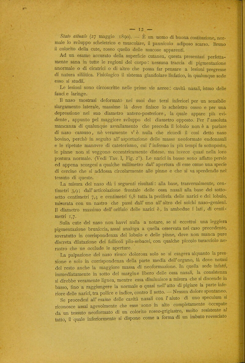 Sialo ailuale (27 maggio 1890). — È un uomo di buona costituzione, nor- male lo sviluppo scheletrico e muscolare, il pannicolo adiposo scarso. Bruno il colorito della cute, roseo quello delle mucose apparenti. Ad un esame accurato della superficie cutanea, questa presentasi perfetta- mente sana in tutte le regioni del corpo : nessuna traccia di pigmentazione anormale o di cicatrici o di altro che possa far pensare a lesioni pregresse di natura sifilitica. Fisiologico il sistema glandolare linfatico, in qualunque sede esso si studii. Le lesioni sono circoscritte nelle prime vie aeree: cavità nasali, istmo delle fauci e laringe. Il naso mostrasi deformato nei suoi due terzi inferiori per un sensibile slargamento laterale, massime là dove finisce lo scheletro osseo e per una depressione nel suo diametro antero-posteriore, la quale appare più evi- dente , appunto pel maggiore sviluppo del diametro opposto. Per l'assoluta mancanza di qualunque avvallamento che preceda il lobulo non è a parlare di naso camuso, nè veramente v' è nulla che ricordi il così detto naso bovino, perchè in seguito all' asportazione delle masse neoformate endonasali e le ripetute manovre di cateterismo, cui l'infermo in più tempi fu sottoposto, le pinne non si veggono eccentricamente distese, ma invece quasi nella loro postura normale. (Vedi Tav. I, Fig. 2). Le narici in basso sono affatto pervie ed appena scorgesi a qualche millimetro dall' apertura di esse come una specie di cercine che si addossa circolarmente alle pinne e che si va sperdendo nel tessuto di queste. La misura del naso dà i seguenti risultati : alla base, trasversalmente, cen- timetri 3,9 ; dall' articolazione frontale delle ossa nasali alla base del sotto- setto centimetri 7,4 e centimetri 6,8 tutta la periferia delle narici e del lobulo, misurata con un nastro che passi dall' uno all' altro dei solchi naso-genieni. Il diametro massimo dell'orifizio delle narici è, in ambedue i lati, di centi- metri 1,7. Sulla cute del naso non havvi nulla a notare, se si eccettui una leggiera pigmentazione bruniccia, assai analoga a quella osservata nel caso precedente, sovratutto in corrispondenza del lobulo e delle pinne, dove non manca pure discreta dilatazione dei follicoli pilo-sebacei, con qualche piccolo turacciolo ne- rastro che ne occlude le aperture. La palpazione del naso riesce dolorosa solo se si esagera alquanto la pres- sione e solo in corrispondenza della parte media dell'organo, là dove notasi del resto anche la maggiore massa di neoformazione. In quella sede infatti, immediatamente in sotto del margine libero delle ossa nasali, la consistenza si direbbe veramente lignea, mentre essa diminuisce a misura che si discende in basso, fino a raggiungere la normale o quasi nell' atto di pigiare la parte infe- riore delle narici, tra pollice e indice, contro il setto. - Nessun dolore spontaneo. Se procedesi all' esame delle cavità nasali con 1' aiuto di uno speculum si riconosce assai agevolmente che esse sono in alto completamente occupate da un tessuto neoformato di un colorito roseo-grigiastro, molto resistente al tatto, il quale inferiormente si dispone come a forma di un imbuto rovesciato