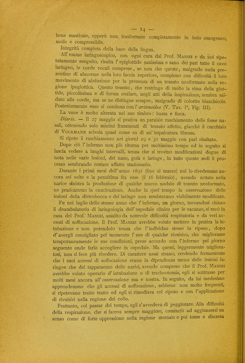 bene masticate, opperò non trasformate completamente in bolo omogeneo, molle e compressibile. - ' Integrità completa della base della lingua. All' esame laringoscopico, con ogni cura dal Prof. Mas.sei e da noi ripe- tutamente eseguito, risulta 1' epiglottide sanissima e sano del pari tutto il cavo laringeo, le corde vocali comprese, se non che queste, malgrado nulla pre- sentino di abnorme nella loro faccia superiore, compiono con difficoltà il loro movimento di abduzione per la presenza di un tessuto neoformato nella re- gione ipoglottica. Questo tessuto, che restringe di molto la rima della glot- tide, piccolissima e di forma ovalare, negli atti della inspirazione, sembra sal- dato alle corde, ma se ne distingue sempre, malgrado di colorito bianchiccio. Posteriormente esso si contìnua coni'arùenoidea (V. Tav. 1% Fig. III). La voce è molto alterata nel suo timbro : bassa e fioca. Diario. — Il 27 maggio si pratica un parziale raschiamento delle fosse na- sali, ottenendo solo minimi frammenti di tessuto affetto, giacché il cucchiaio di VoLiCMANN scivola quasi come su di un'impalcatura fibrosa. Si ripete il raschiamento nei giorni 29 e 31 maggio con pari risultato. Dopo ciò l'infermo non più ritoma per moltissimo tempo ed in seguito si lascia vedere a lunghi intervalli, senza che si trovino modificazioni degne di nota nelle varie lesioni, del naso, gola e laringe, in tutte queste sedi il pro- cesso sembrando restare affatto stazionario. Durante i primi mesi dell' anno 1891 (fino al marzo) noi lo rivedemmo an- cora sei volte e la penultima fra esse (il 16 febbraio), avendo notato nella narice sinistra la produzione di qualche nuovo nodulo di tessuto neoformato, , ne praticammo la enucleazione. Anche in quel tempo la osservazione delle lesioni della dietrobocca e del laringe non sembravano visibilmente modificate. Fu nel luglio dello stesso anno che l'infermo, un giorno, trovandosi chiuso il deambulatorio di laringologia dell' ospedale clinico per le vacanze, si recò in casa del Prof. Massei, assalito da notevole difficoltà respiratoria e da veri ac- cessi di soffocazione. Il Prof. Massei avrebbe voluto mettere in pratica la in- tubazione e non potendolo senza che l'individuo stesse in riposo, dopo d'avergli consigliato pel momento l'uso di qualche rivulsivo, che migliorasse temporaneamente le sue condizioni, prese accordo con l'infermo pel giorno seguente onde farlo accogliere in ospedale. Ma questi, leggermente migliora- tosi, non si fece più rivedere. Di carattere assai strano, credendo fermamente che i suoi accessi di soffocazione erano in dipendenza meno delle lesioni la- ringee che del tappamento delle narici, avendo compreso che il Prof. Massei avrebbe voluto operarlo d'intubazione o di tracheotomia, egli si sottrasse per molti mesi ancora all' osservazione sua e nostra. In seguito, da lui medesimo apprendemmo che gli accessi di soffocazione, sebbene non molto frequenti, si ripetevano tratto tratto ed egli vi rimediava col riposo e con l'applicazione di rivulsivi nella regione del collo. Frattanto, col passar del tempo, egli s'avvedeva di peggiorare. Alla difficoltà della respirazione, che si faceva sempre maggiore, cominciò ad aggiunsersi un senso come di forte oppressione nella regione sternale e poi tosse e discreta