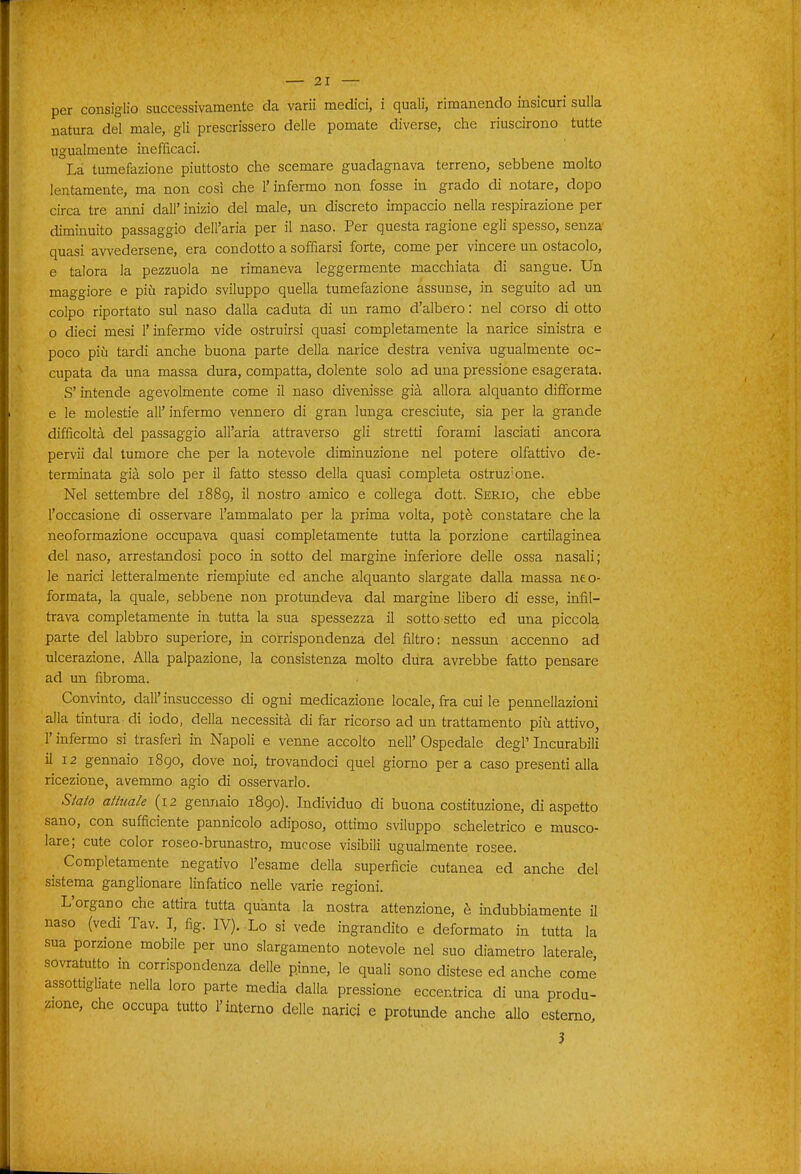 per consiglio successivamente da varii medici, i quali, rimanendo insicuri sulla natura del male, gli prescrissero delle pomate diverse, che riuscirono tutte ugualmente inefficaci. La tumefazione piuttosto che scemare guadagnava terreno, sebbene molto lentamente, ma non così che l'infermo non fosse in grado di notare, dopo circa tre anni dall' inizio del male, un discreto impaccio nella respirazione per diminuito passaggio dell'aria per il naso. Per questa ragione egli spesso, senza quasi avvedersene, era condotto a soffiarsi forte, come per vincere un ostacolo, e talora la pezzuola ne rimaneva leggermente macchiata di sangue. Un maggiore e più rapido sviluppo quella tumefazione assunse, in seguito ad un colpo riportato sul naso dalla caduta di un ramo d'albero : nel corso di otto o dieci mesi l'infermo vide ostruirsi quasi completamente la narice sinistra e poco più tardi anche buona parte della narice destra veniva ugualmente oc- cupata da una massa dura, compatta, dolente solo ad una pressione esagerata. S'intende agevolmente come il naso divenisse già allora alquanto difibrme e le molestie all' infermo vennero di gran lunga cresciute, sia per la grande difficoltà del passaggio all'aria attraverso gli stretti forami lasciati ancora pervii dal tumore che per la notevole diminuzione nel potere olfattivo de- terminata già solo per il fatto stesso della quasi completa ostruzione. Nel settembre del 1889, il nostro amico e collega dott. Serio, che ebbe l'occasione di osservare l'ammalato per la prima volta, potè constatare che la neoformazione occupava quasi completamente tutta la porzione cartilaginea del naso, arrestandosi poco in sotto del margine inferiore delle ossa nasali; le narici letteralmente riempiute ed anche alquanto slargate dalla massa neo- formata, la quale, sebbene non protundeva dal margine libero di esse, infil- trava completamente in tutta la sua spessezza il sotto setto ed una piccola parte del labbro superiore, in corrispondenza del filtro: nessun accenno ad ulcerazione. Alla palpazione, la consistenza molto dura avrebbe fatto pensare ad un fibroma. Convinto, dall' insuccesso di ogni medicazione locale, fra cui le pennellazioni alla tintura di lodo, della necessità di far ricorso ad un trattamento più attivo, r infermo si trasferì in Napoli e venne accolto nell' Ospedale degl' Incurabili il 12 gennaio i8go, dove noi, trovandoci quel giorno pera caso presenti alla ricezione, avemmo agio di osservarlo. Stato attuale (12 gennaio 1890). Individuo di buona costituzione, di aspetto sano, con sufficiente pannicolo adiposo, ottimo sviluppo scheletrico e musco- lare; cute color roseo-brunastro, mucose visibili ugualmente rosee. ^ Completamente negativo l'esame della superficie cutanea ed anche del sistema ganglionare linfatico nelle varie regioni. L'organo che attira tutta quanta la nostra attenzione, è indubbiamente il naso (vedi Tav. I, fig. IV). Xo si vede ingrandito e deformato in tutta la sua porzione mobile per uno slargamento notevole nel suo diametro laterale sovratutto m corrispondenza delle pinne, le quali sono distese ed anche come assottigliate nella loro parte media dalla pressione eccentrica di una produ- zione, che occupa tutto l'interno delle narici e protunde anche allo esterno, 3