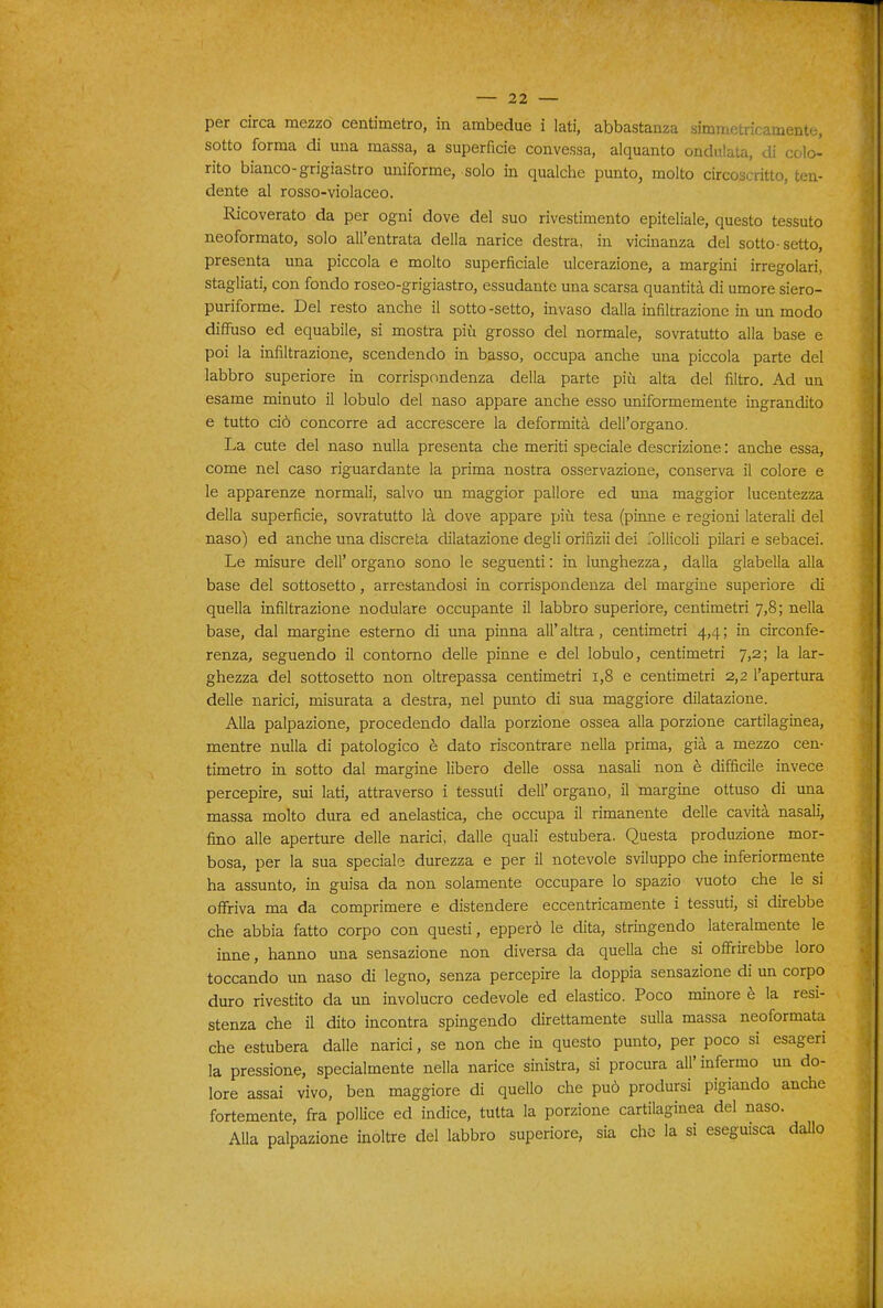 per circa mezzo centimetro, in ambedue i lati, abbastanza simmetricamente, sotto forma di una massa, a superficie convessa, alquanto ondulata, di colo- rito bianco-grigiastro uniforme, solo in qualche punto, molto circoscritto, ten- dente al rosso-violaceo. Ricoverato da per ogni dove del suo rivestimento epiteliale, questo tessuto neoformato, solo all'entrata della narice destra, in vicinanza del sotto-setto, presenta una piccola e molto superficiale ulcerazione, a margini irregolari, stagliati, con fondo roseo-grigiastro, essudante una scarsa quantità di umore siero- puriforme. Del resto anche il sotto -setto, invaso dalla infiltrazione in un modo diffuso ed equabile, si mostra più grosso del normale, sovratutto alla base e poi la infiltrazione, scendendo in basso, occupa anche una piccola parte del labbro superiore in corrispondenza della parte più alta del filtro. Ad un esame minuto il lobulo del naso appare anche esso imiformemente ingrandito e tutto ciò concorre ad accrescere la deformità dell'organo. La cute del naso nulla presenta che meriti speciale descrizione : anche essa, come nel caso riguardante la prima nostra osservazione, conserva il colore e le apparenze normali, salvo un maggior pallore ed una maggior lucentezza della superficie, sovratutto là dove appare più tesa (pinne e regioni laterali del naso) ed anche una discreta dilatazione degli orifizii dei rolHcoli pilari e sebacei. Le misure dell' organo sono le seguenti : in lunghezza, dalla glabella alla base del sottosetto, arrestandosi in corrispondenza del margine superiore di quella infiltrazione nodulare occupante il labbro superiore, centimetri 7,8; nella base, dal margine esterno di una pinna all' altra, centimetri 4,4 ; in circonfe- renza^ seguendo il contomo delle pinne e del lobulo, centimetri 7,2; la lar- ghezza del sottosetto non oltrepassa centimetri 1,8 e centimetri 2,2 l'apertura delle narici, misurata a destra, nel punto di sua maggiore dilatazione. Alla palpazione, procedendo dalla porzione ossea alla porzione cartilaginea, mentre nulla di patologico è dato riscontrare nella prima, già a mezzo cen- timetro in sotto dal margine libero delle ossa nasali non è difficile invece percepire, sui lati, attraverso i tessuti dell' organo, il margine ottuso di una massa molto dura ed anelastica, che occupa il rimanente delle cavità nasali, fimo alle aperture delle narici, dalle quali estubera. Questa produzione mor- bosa, per la sua speciale durezza e per il notevole sviluppo che inferiormente ha assunto, in guisa da non solamente occupare lo spazio vuoto che le si offriva ma da comprimere e distendere eccentricamente i tessuti, si direbbe che abbia fatto corpo con questi, epperò le dita, stringendo lateralmente le inne, hanno una sensazione non diversa da quella che si offrirebbe loro toccando un naso di legno, senza percepire la doppia sensazione di un corpo duro rivestito da un involucro cedevole ed elastico. Poco minore è la resi- stenza che il dito incontra spingendo direttamente sulla massa neoformata che estubera dalle narici, se non che in questo punto, per poco si esageri la pressione, specialmente nella narice sinistra, si procura all'infermo un do- lore assai vivo, ben maggiore di quello che può prodursi pigiando anche fortemente, fra pollice ed indice, tutta la porzione cartilaginea del naso. Alla palpazione inoltre del labbro superiore, sia che la si eseguisca dallo