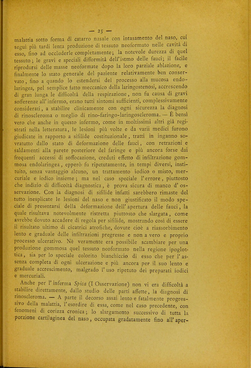 malattia sotto forma di catarro nasale con intasamento del naso, cui secrui più tardi lenta produzione di tessuto neoformato nelle cavità di esso, fino ad occluderle completamente; la notevole durezza di quel tessuto; le gravi e speciali difformità dell'istmo delle fauci; il facile riprodursi delle masse neoformate dopo la loro parziale ablazione, e finalmente lo stato generale del paziente relativamente ben conser- vato , fino a quando lo estendersi del processo alla mucosa endo- laringea, pel semplice fatto meccanico della laringostenosi, accrescendo di gran lunga le difficoltà della respirazione, non fu causa di gravi sofferenze all' infermo, erano tutti sintomi sufficienti, complessivamente considerati, a stabilire clinicamente con ogni sicurezza la diagnosi di rinoscleroma o meglio di rino-faringo-laringoscleroma. — È bensì vero che anche in questo infermo, come in moltissimi altri già regi- strati nella letteratura, le lesioni più volte e da varii medici furono giudicate in rapporto a sifilide costituzionale , tratti in inganno so- vratutto dallo stato di deformazione delle fauci, con retrazioni e saldamenti alla parete posteriore del faringe e più ancora forse dai frequenti accessi di soffocazione, creduti effetto di infiltrazione gom- mosa endolaringea, epperò fu ripetutamente, in tempi diversi, insti- tuito, senza vantaggio alcuno, un trattamento iodico o misto, mer- curiale e iodico insieme; ma nel caso speciale l'errore, piuttosto che indizio di difficoltà diagnostica, è prova sicura di manco d' os- servazione. Con la diagnosi di sifilide infatti sarebbero rimaste del tutto inesphcate le lesioni del naso e non giustificato il modo spe- ciale di presentarsi della deformazione dell' apertura delle fauci, la quale risultava notevolmente ristretta piuttosto che slargata, come avrebbe dovuto accadere di regola per sifiUde, mostrando così di essere il risultato ultimo di cicatrici atrofiche, dovute cioè a riassorbimento lento e graduale delle infiltrazioni pregresse e non a vero e proprio processo ulcerativo. Nè veramente era possibile scambiare per una produzione gommosa quel tessuto neoformato nella regione ipoglot- tica, sia per lo speciale colorito bianchiccio di esso che per l'as- senza completa di ogni ulcerazione e più ancora per il suo lento e graduale accrescimento, malgrado 1' uso ripetuto dei preparati iodici e mercuriali. Anche per l'inferma Spica (I Osservazione) non vi era difficoltà a stabilire direttamente, dallo studio delle parti affette, la diagnosi di rmosderoma. — A parte il decorso assai lento e fatalmente progres- sivo della malattia, l'esordire di essa, come nel caso precedente, con fenomeni di corizza cronica; lo slargamento successivo di tutta la porzione cartilaginea del naso, occupata gradatamente fino all'aper-