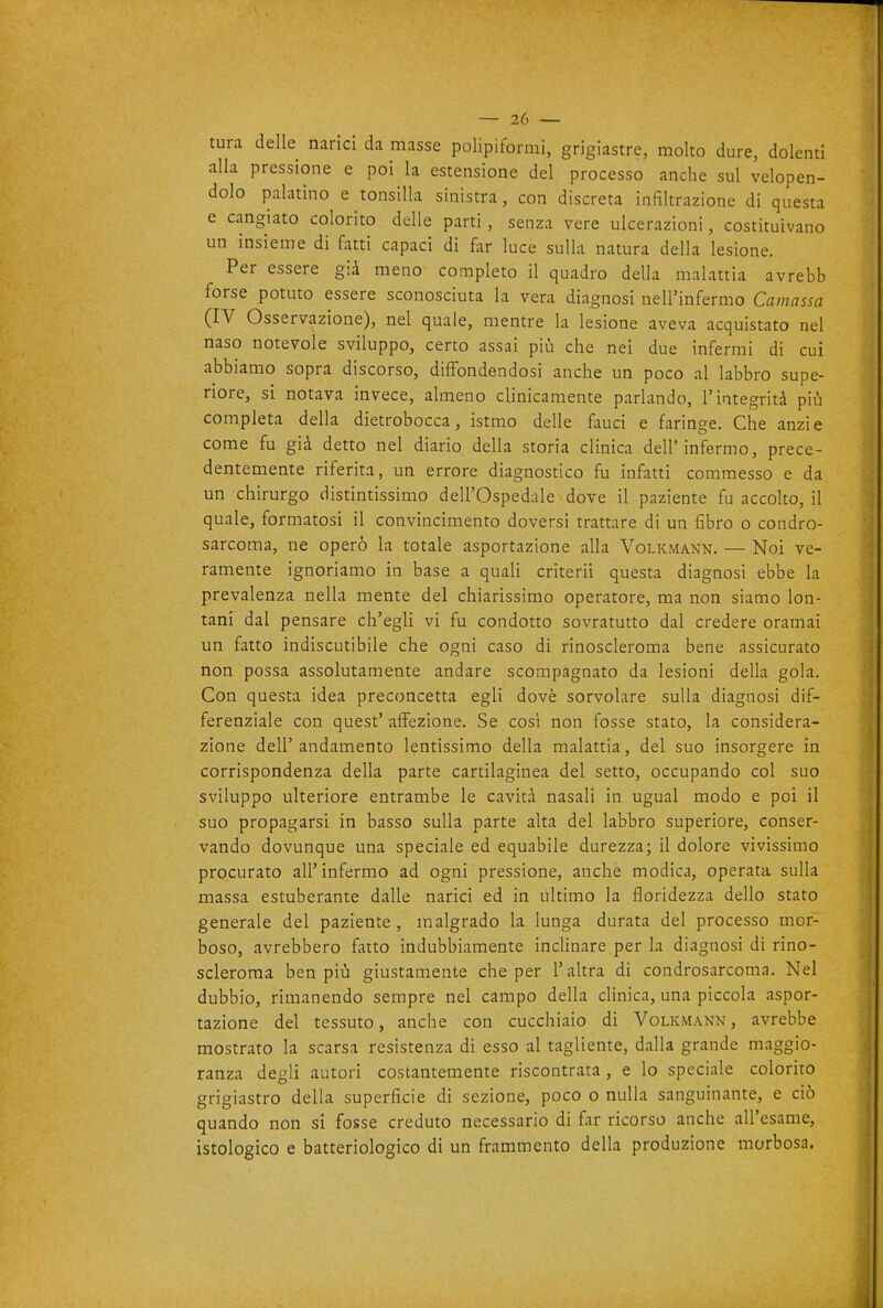 tura delle narici da masse polipiformi, grigiastre, molto dure, dolenti alla pressione e poi la estensione del processo anche sul velopen- dolo palatino e tonsilla sinistra, con discreta infiltrazione di questa e cangiato colorito delle parti, senza vere ulcerazioni, costituivano un insieme di fatti capaci di far luce sulla natura della lesione. Per essere già meno completo il quadro della malattia avrebb forse potuto essere sconosciuta la vera diagnosi nell'infermo Caniassa (IV Osservazione), nel quale, mentre la lesione aveva acquistato nel naso notevole sviluppo, certo assai più che nei due infermi di cui abbiamo sopra discorso, diffondendosi anche un poco al labbro supe- riore, si notava invece, almeno clinicamente parlando, l'integrità più completa della dietrobocca, istmo delle fauci e faringe. Che anzi e come fu già detto nel diario della storia clinica dell'infermo, prece- dentemente riferita, un errore diagnostico fu infatti commesso e da un chirurgo distintissimo dell'Ospedale dove il paziente fu accolto, il quale, formatosi il convincimento doversi trattare di un fibro o condro- sarcoma, ne operò la totale asportazione alla Volkmann. — Noi ve- ramente ignoriamo in base a quali criteri! questa diagnosi ebbe la prevalenza nella mente del chiarissimo operatore, ma non siamo lon- tani dal pensare ch'egli vi fu condotto sovratutto dal credere oramai un fatto indiscutibile che ogni caso di rinoscleroma bene assicurato non possa assolutamente andare scompagnato da lesioni della gola. Con questa idea preconcetta egli dovè sorvolare sulla diagnosi dif- ferenziale con quest' affezione. Se cosi non fosse stato, la considera- zione dell'andamento lentissimo della malattia, del suo insorgere in corrispondenza della parte cartilaginea del setto, occupando col suo sviluppo ulteriore entrambe le cavità nasali in ugual modo e poi il suo propagarsi in basso sulla parte alta del labbro superiore, conser- vando dovunque una speciale ed equabile durezza; il dolore vivissimo procurato all'infermo ad ogni pressione, anche modica, operata sulla massa estuberante dalle narici ed in ultimo la floridezza dello stato generale del paziente, malgrado la lunga durata del processo mor- boso, avrebbero fatto indubbiamente inclinare per la diagnosi di rino- scleroma ben più giustamente che per l'altra di condrosarcoma. Nel dubbio, rimanendo sempre nel campo della clinica, una piccola aspor- tazione del tessuto, anche con cucchiaio di Volkmann, avrebbe mostrato la scarsa resistenza di esso al tagliente, dalla grande maggio- ranza degli autori costantemente riscontrata , e lo speciale colorito grigiastro della superficie di sezione, poco o nulla sanguinante, e ciò quando non si fosse creduto necessario di far ricorso anche all'esame, istologico e batteriologico di un frammento della produzione morbosa.