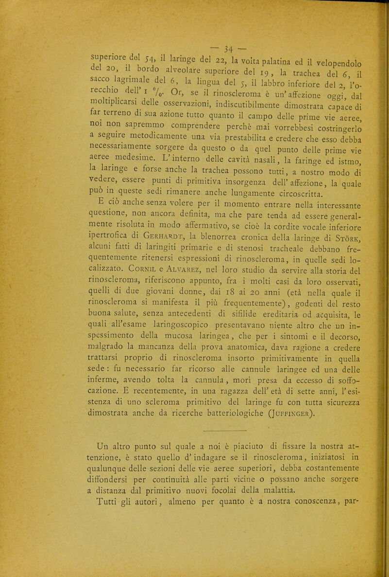 superu^re del 54, d annge del 22, la volta palatina ed il velopendolo del 20 il bordo alveolare superiore del 19, la trachea del 6 il sacco lagnmale del 6, la lingua del 5, il labbro inferiore del 2,'l'o- recchio dell I 7^. Or, se il rinoscleroma è un'affezione oggi dal moltiplicarsi delle osservazioni, indiscutibilmente dimostrata capace di far terreno di sua azione tutto quanto il campo delle prime vie aeree noi non sapremmo comprendere perchè mai vorrebbesi costringerlo a seguire metodicamente una via prestabilita e credere che esso debba necessariamente sorgere da questo o da quel punto delle prime vie aeree medesime. L'interno delle cavità nasali, la faringe ed istmo, la laringe e forse anche la trachea possono tutti, a nostro modo di vedere, essere punti di primitiva insorgenza dell'affezione, la quale può in queste sedi rimanere anche lungamente circoscritta. E ciò anche senza volere per il momento entrare nella interessante questione, non ancora definita, ma che pare tenda ad essere general- mente risoluta in modo affermativo, se cioè la cordite vocale inferiore ipertrofica di Gerhardt, la blenorrea cronica della laringe di Stòrk, alcuni fatti di laringiti primarie e di stenosi tracheale debbano fre- quentemente ritenersi espressioni di rinoscleroma, in quelle sedi lo- calizzato. CoRNiL e Alvarez, nel loro studio da servire alla storia del rinoscleroma, riferiscono appunto, fra i molti casi da loro osservati, quelli di due giovani donne, dai 18 ai 20 anni (età nella quale il rinoscleroma si manifesta il più frequentemente), godenti del resto buona salute, senza antecedenti di sifilide ereditaria od acquisita, le quali all'esame laringoscopico presentavano niente altro che un in- spessimento della mucosa laringea , che per i sintomi e il decorso, malgrado la mancanza della prova anatomica, dava ragione a credere trattarsi proprio di rinoscleroma insorto primitivamente in quella sede : fu necessario far ricorso alle cannule laringee ed una delle inferme, avendo tolta la cannula, morì presa da eccesso di soffo- cazione. E recentemente, in una ragazza dell'età di sette anni, l'esi- stenza di uno scleroma primitivo del laringe fu con tutta sicurezza dimostrata anche da ricerche batteriologiche (Juffinger). Un altro punto sul quale a noi è piaciuto di fissare la nostra at- tenzione, è stato quello d'indagare se il rinoscleroma, iniziatosi in qualunque delle sezioni delle vie aeree superiori, debba costantemente diffondersi per continuità alle parti vicine o possano anche sorgere a distanza dal primitivo nuovi focolai della malattia. Tutti gli autori, almeno per quanto è a nostra conoscenza, par-