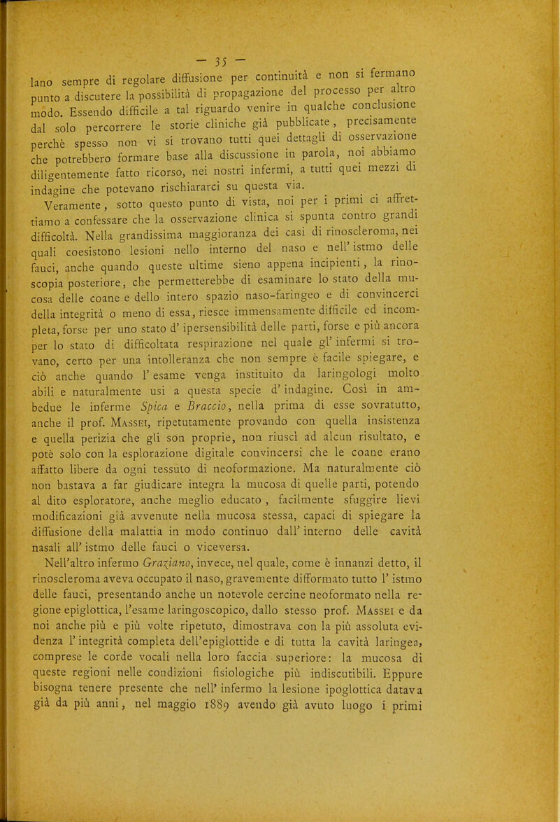 lano sempre di regolare diffusione per continuità e non si fermano punto a discutere la possibilità di propagazione del processo per altro modo. Essendo difficile a tal riguardo venire in qualche conclusione dal solo percorrere le storie cliniche già pubblicate, precisamente perchè spesso non vi si trovano tutti quei dettagli di osservazione che potrebbero formare base alla discussione in parola, noi abbiamo diligentemente fatto ricorso, nei nostri infermi, a tutti quei mezzi di indagine che potevano rischiararci su questa via. Veramente , sotto questo punto di vista, noi per i primi ci affret- tiamo a confessare che la osservazione cHnica si spunta contro grandi difficoltà. Nella grandissima maggioranza dei casi di rinoscleronia, nei quaU coesistono lesioni nello interno del naso e nell'istmo delle fauci, anche quando queste ultime sieno appena incipienti, la rino- scopia posteriore, che permetterebbe di esaminare lo stato della mu- cosa delle coane e dello intero spazio naso-faringeo e di convincerci della integrità o meno di essa, riesce immensamente difficile ed incom- pleta, forse per uno stato d'ipersensibilità delle parti, forse e più ancora per lo stato di difficoltata respirazione nel quale gì' infermi si tro- vano, certo per una intolleranza che non sempre è facile spiegare, e ciò anche quando l'esame venga instituito da laringologi molto abili e naturalmente usi a questa specie d'indagine. Così in am- bedue le inferme S^ìica e Braccio, nella prima di esse sovratutto, anche il prof. Massei, ripetutamente provando con quella insistenza e quella perizia che gli son proprie, non riuscì ad alcun risultato, e potè solo con la esplorazione digitale convincersi che le coane erano affatto libere da ogni tessuto di neoformazione. Ma naturalmente ciò non bastava a far giudicare integra la mucosa di quelle parti, potendo al dito esploratore, anche meglio educato , facilmente sfuggire lievi modificazioni già avvenute nella mucosa stessa, capaci di spiegare la diffusione della malattia in modo continuo dall' interno delle cavità nasali all' istmo delle fauci o viceversa. Nell'altro infermo Graziano, invece, nel quale, come è innanzi detto, il rinoscleroma aveva occupato il naso, gravemente difformato tutto l'istmo delle fauci, presentando anche un notevole cercine neoformato nella re- gione epiglottica, l'esame laringoscopico, dallo stesso prof. Massei e da noi anche più e più volte ripetuto, dimostrava con la più assoluta evi- denza r integrità completa dell'epiglottide e di tutta la cavità laringea, comprese le corde vocali nella loro faccia superiore: la mucosa di queste regioni nelle condizioni fisiologiche più indiscutibili. Eppure bisogna tenere presente che nell'infermo la lesione ipoglottica datava già da più anni, nel maggio 1889 avendo già avuto luogo i primi