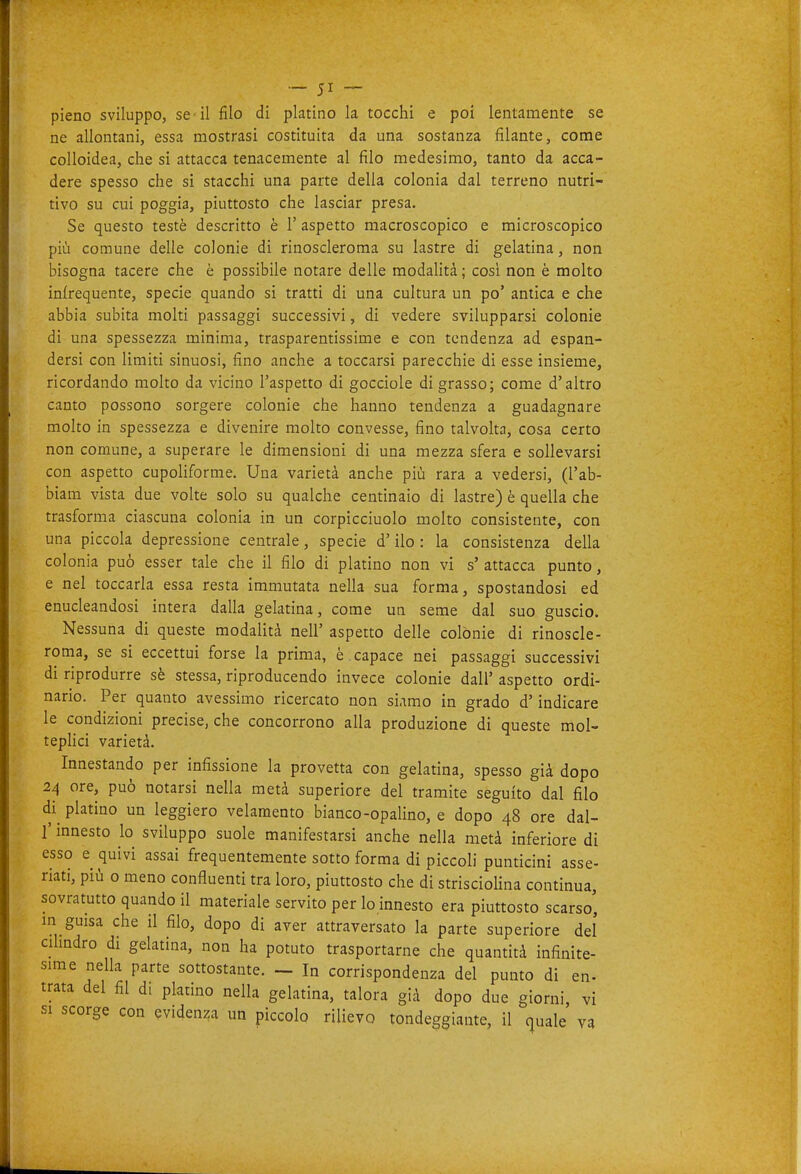 pieno sviluppo, se-il filo di platino la tocchi e poi lentamente se ne allontani, essa mostrasi costituita da una sostanza filante, come colloidea, che si attacca tenacemente al filo medesimo, tanto da acca- dere spesso che si stacchi una parte della colonia dal terreno nutri- tivo su cui poggia, piuttosto che lasciar presa. Se questo testé descritto è 1' aspetto macroscopico e microscopico più comune delle colonie di rinoscleroma su lastre di gelatina, non bisogna tacere che è possibile notare delle modalità ; così non è molto infrequente, specie quando si tratti di una cultura un po' antica e che abbia subita molti passaggi successivi, di vedere svilupparsi colonie di una spessezza minima, trasparentissime e con tendenza ad espan- dersi con limiti sinuosi, fino anche a toccarsi parecchie di esse insieme, ricordando molto da vicino l'aspetto di gocciole di grasso; come d'altro canto possono sorgere colonie che hanno tendenza a guadagnare molto in spessezza e divenire molto convesse, fino talvolta, cosa certo non comune, a superare le dimensioni di una mezza sfera e sollevarsi con aspetto cupoliforme. Una varietà anche più rara a vedersi, (l'ab- biam vista due volte solo su qualche centinaio di lastre) è quella che trasforma ciascuna colonia in un corpicciuolo molto consistente, con una piccola depressione centrale, specie d'ilo : la consistenza della colonia può esser tale che il filo di platino non vi s' attacca punto, e nel toccarla essa resta immutata nella sua forma, spostandosi ed enucleandosi intera dalla gelatina, come un seme dal suo guscio. Nessuna di queste modalità nell' aspetto delle colònie di rinoscle- roma, se si eccettui forse la prima, è . capace nei passaggi successivi di riprodurre sè stessa, riproducendo invece colonie dall' aspetto ordi- nario. Per quanto avessimo ricercato non siamo in grado d'indicare le condizioni precise, che concorrono alla produzione di queste mol- tepHci varietà. Innestando per infissione la provetta con gelatina, spesso già dopo 24 ore, può notarsi nella metà superiore del tramite seguito dal filo di platino un leggiero velamento bianco-opalino, e dopo 48 ore dal- l' innesto lo sviluppo suole manifestarsi anche nella metà inferiore di esso e quivi assai frequentemente sotto forma di piccoli punticini asse- riati, più o meno confluenti tra loro, piuttosto che di striscioUna continua, sovratutto quando il materiale servito per lo innesto era piuttosto scarso', m guisa che il filo, dopo di aver attraversato la parte superiore del cihndro di gelatina, non ha potuto trasportarne che quantità infinite- sime nella parte sottostante. - In corrispondenza del punto di en- trata del fil di platino nella gelatina, talora già dopo due giorni, vi SI scorge con evidenza un piccolo rilievo tondeggiante, il cjuale va