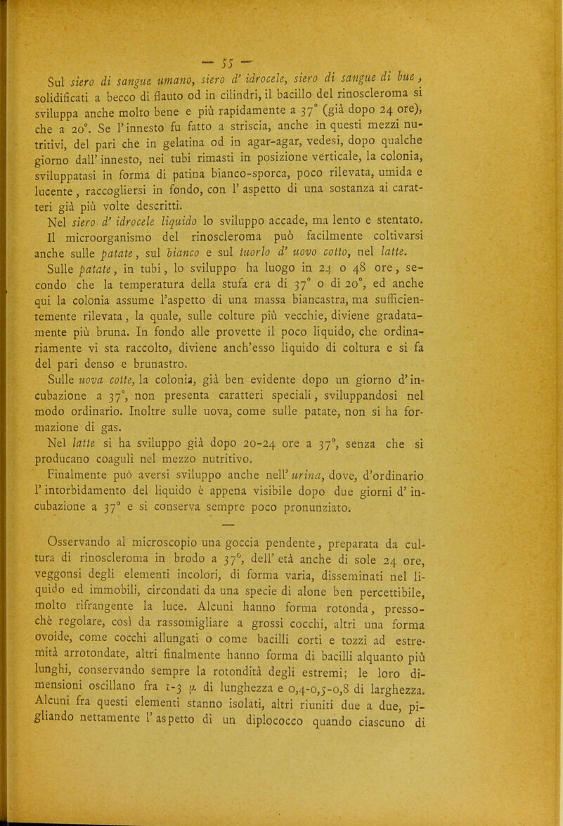 Sul siero di sangue umano, siero à' idrocele, siero di sangue di bue ^ solidificati a becco di flauto od in cilindri, il bacillo del rinoscleroma si sviluppa anche molto bene e più rapidamente a 37° (già dopo 24 ore), che a 20°. Se l'innesto fu fatto a striscia, anche in questi mezzi nu- tritivi, del pari che in gelatina od in agar-agar, vedesi, dopo qualche giorno dall' innesto, nei tubi rimasti in posizione verticale, la colonia, sviluppatasi in forma di patina bianco-sporca, poco rilevata, umida e lucente, raccogliersi in fondo, con 1' aspetto di una sostanza ai carat- teri già più volte descritti. Nel siero d' idrocele liquido lo sviluppo accade, ma lento e stentato. Il microorganismo del rinoscleroma può facilmente coltivarsi anche sulle patate, sul bianco e sul tuorlo d' uovo cotto, nel latte. Sulle patate, in tubi, lo sviluppo ha luogo in 24 o 48 ore, se- condo che la temperatura della stufa era di 37° o di 20°, ed anche qui la colonia assume l'aspetto di una massa biancastra, ma sufficien- temente rilevata, la quale, sulle colture più vecchie, diviene gradata- mente più bruna. In fondo alle provette il poco liquido, che ordina- riamente vi sta raccolto, diviene anch'esso liquido di coltura e si fa del pari denso e brunastro. Sulle uova cotte, la colonia, già ben evidente dopo un giorno d'in- cubazione a 37°, non presenta caratteri speciali, sviluppandosi nel modo ordinario. Inoltre sulle uova, come sulle patate, non si ha for- mazione di gas. Nel latte si ha sviluppo già dopo 20-24 ore a 37, senza che si producano coaguli nel mezzo nutritivo. Finalmente può aversi sviluppo anche nell' urina, dove, d'ordinario r intorbidamento del liquido è appena visibile dopo due giorni d'in- cubazione a 37 e si conserva sempre poco pronunziato. Osservando al microscopio una goccia pendente, preparata da cul- tura di rinoscleroma in brodo a 37*^, dell'età anche di sole 24 ore, veggonsi degli elementi incolori, di forma varia, disseminati nel li- quido ed immobili, circondati da una specie di alone ben percettibile, molto rifrangente la luce. Alcuni hanno forma rotonda, presso- ché regolare, cosi da rassomigliare a grossi cocchi, altri una forma ovoide, come cocchi allungati o come bacilli corti e tozzi ad estre- mità arrotondate, altri finalmente hanno forma di baciUi alquanto più lunghi, conservando sempre la rotondità degli estremi; le loro di- mensioni oscillano fra 1-3 di lunghezza e 0,4-0,5-0,8 di larghezza. Alcuni fra questi elementi stanno isolati, altri riuniti due a due, pi- gliando nettamente l'aspetto di un diplococco quando ciascuno dì