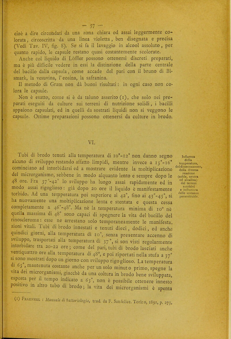 cioè a dire circondati da una zona chiara od assai leggermente co- lorata, circoscritta da una linea violetta, ben disegnata e precisa (Vedi Tav. IV, fig. 8). Se si fa il lavaggio in alcool assoluto , per quanto rapido, le capsule restano quasi costantemente scolorate. Anche col liquido di Lòffler possono ottenersi discreti preparati, ma è più difficile vedere in essi la distinzione della parte centrale del bacillo dalla capsula, come accade del pari con il bruno di Bi- smark, la vesuvina, l'eosina, la safranina. Il metodo di Gram non dà buoni risultati : in ogni caso non co- lora le capsule. Non è esatto, come si è da taluno asserito (i), che solo nei pre- parati eseguiti da culture sui terreni di nutrizione solidi, i bacilli appaiono capsulati, ed in quelli da sostrati liquidi non si veggono le capsule. Ottime preparazioni possono ottenersi da culture in brodo. VI. Tubi di brodo tenuti alla temperatura di io°-i2° non danno segno alcuno di sviluppo restando affatto limpidi, mentre invece a ij'-ió' cominciano ad intorbidarsi ed a mostrare evidente la moltiplicazione del microrganismo, sebbene in modo alquanto lento e sempre dopo le 48 ore. Fra 37''-42'' lo sviluppo ha luogo assai rapidamente ed in modo assai rigoglioso : già dopo 20 ore il liquido è manifestamente torbido. Ad una temperatura poi superiore ai 42°, fino ai 43-45°, si ha nuovamente una moltiplicazione lenta e stentata e questa cessa completamente a 46°-48°. Ma nè la temperatura minima di 10° nè quella massima di 48° sono capaci di spegnere la vita del bacillo del rinoscleroma : esse ne arrestano solo temporaneamente le manifesta, zioni vitali. Tubi di brodo innestati e tenuti dieci, dodici, ed anche quindici giorni, alla temperatura di 10, senza presentare accenno di sviluppo, trasportati alla temperatura di 37 % si son visti regolarmente intorbidare tra 20-22 ore; come del pari, tubi di brodo lasciati anche ventiquattro ore alla temperatura di 48°, e poi riportati nella stufa a 37° si sono mostrati dopo un giorno con sviluppo rigoglioso. La temperatura di 65 mantenuta costante anche per un solo minuto primo, spegne la vita dei microrganismi, giacché da una coltura in brodo bene sviluppata, esposta per il tempo indicato a 65, non è possibile ottenere innesto positivo in altro tubo di brodo ; la vita dei microrganismi è spenta Influenza della temperatura, del disseccamento, della diversa reazione (acida, neutra od alcalina) dei terreni nutritivi e inllueiiza delle sostanze parassiticide. (1) Fraenkel : Manuale di lalteriologia, trad. da F. Sanfelice. Torino, 1891, p. 275.