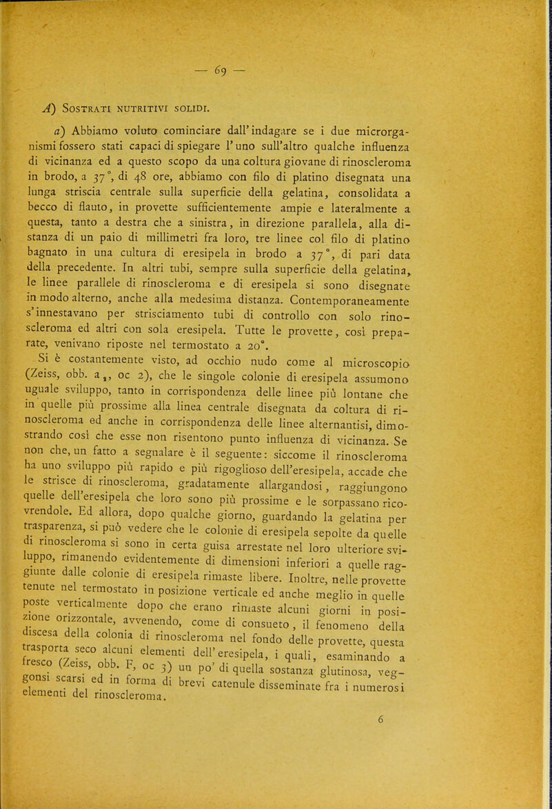 A) Sostrati nutritivi solidi. a) Abbiamo voluto cominciare dall'indagare se i due microrga- nismi fossero stati capaci di spiegare l'uno sull'altro qualche influenza di vicinanza ed a questo scopo da una coltura giovane di rinoscleroma in brodo, a 37°, di 48 ore, abbiamo con filo di platino disegnata una lunga striscia centrale sulla superficie della gelatina, consolidata a becco di flauto, in provette sufficientemente ampie e lateralmente a questa, tanto a destra che a sinistra, in direzione parallela, alla di- stanza di un paio di millimetri fra loro, tre linee col filo di platino bagnato in una cultura di eresipela in brodo a 37°, di pari data della precedente. In altri tubi, sempre sulla superficie della gelatina, le linee parallele di rinoscleroma e di eresipela si sono disegnate m modo alterno, anche alla medesima distanza. Contemporaneamente s'innestavano per strisciamento tubi di controllo con solo rino- scleroma ed altri con sola eresipela. Tutte le provette, cosi prepa- rate, venivano riposte nel termostato a 20°. Si è costantemente visto, ad occhio nudo come al microscopio (Zeiss, obb. a,, oc 2), che le singole colonie di eresipela assumono uguale sviluppo, tanto in corrispondenza delle Hnee più lontane che in quelle più prossime alla linea centrale disegnata da coltura di ri- noscleroma ed anche in corrispondenza delle linee alternantisi, dimo- strando cosi che esse non risentono punto influenza di vicinanza. Se non che, un fatto a segnalare è il seguente : siccome il rinoscleroma ha uno sviluppo più rapido e più rigogUoso dell'eresipela, accade che le strisce di rinoscleroma, gradatamente allargandosi, raggiungono quelle dell eresipela che loro sono più prossime e le sorpassano rico- vrendole. Ed allora, dopo qualche giorno, guardando la gelatina per trasparenza, si può vedere che le colonie di eresipela sepolte da quelle di rinoscleroma si sono in certa guisa arrestate nel loro ulteriore svi- luppo, rimanendo evidentemente di dimensioni inferiori a quelle rag- giunte da le colonie di eresipela rimaste libere. Inoltre, nelle provette tenute nel termostato in posizione verticale ed anche meglio in quelle poste verticalmente dopo che erano rimaste alcuni giorni in posi- zione orizzontale, avvenendo, come di consueto , il fenomeno della discesa della co orna di rinoscleroma nel fondo delle provette, questa So'iLL? bbp '''^r '^^^''-^P^l^' i quali,'esamin'a^do a d^llLltZa --^e disseminate fra inumero^si 6