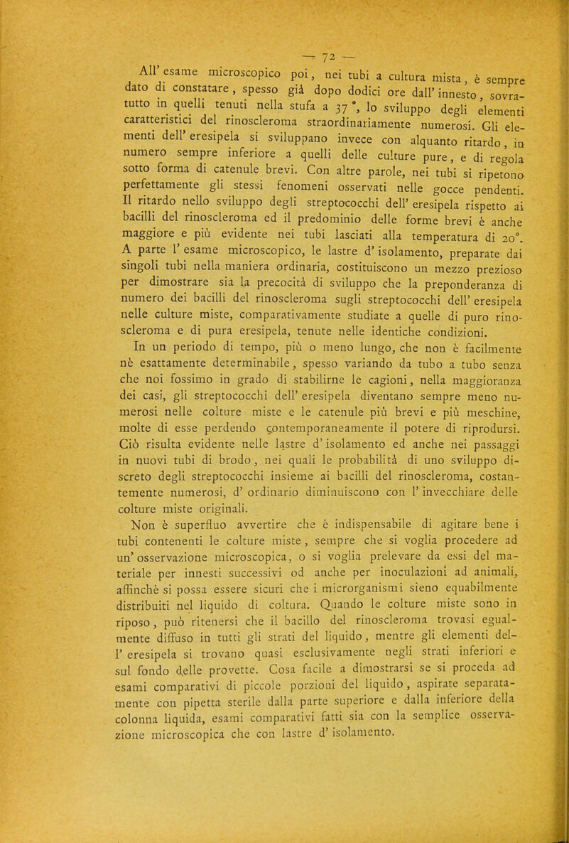 All'esame microscopico poi, nei tubi a cultura mista, è sempre dato di constatare, spesso già dopo dodici ore dall'innesto sovra- tutto m quelli tenuti nella stufa a 37 Io sviluppo degli dementi caratteristici del rinoscleroma straordinariamente numerosi. Gli ele- menti dell' eresipela si sviluppano invece con alquanto ritardo, in numero sempre inferiore a quelli delle culture pure, e di regola sotto forma di catenule brevi. Con altre parole, nei tubi si ripetono perfettamente gli stessi fenomeni osservati nelle gocce pendenti. Il ritardo nello sviluppo degli streptococchi dell' eresipela rispetto ai bacilli del rinoscleroma ed il predominio delle forme brevi è anche maggiore e più evidente nei tubi lasciati alla temperatura di 20°. A parte 1' esame microscopico, le lastre d'isolamento, preparate dai singoli tubi nella maniera ordinaria, costituiscono un mezzo prezioso per dimostrare sia la precocità di sviluppo che la preponderanza di numero dei bacilli del rinoscleroma sugli streptococchi dell' eresipela nelle culture miste, comparativamente studiate a quelle di puro rino- scleroma e di pura eresipela, tenute nelle identiche condizioni. In un periodo di tempo, più o meno lungo, che non è facilmente nè esattamente determinabile, spesso variando da tubo a tubo senza che noi fossimo in grado di stabilirne le cagioni, nella maggioranza dei casi, gli streptococchi dell' eresipela diventano sempre meno nu- merosi nelle colture miste e le catenule più brevi e più meschine, molte di esse perdendo 5,ontemporaneamente il potere di riprodursi. Ciò risulta evidente nelle lastre d'isolamento ed anche nei passaggi in nuovi tubi di brodo, nei quali le probabilità di uno sviluppo di- screto degli streptococchi insieme ai baciUi del rinoscleroma, costan- temente numerosi, d' ordinario diminuiscono con l'invecchiare delle colture miste originali. Non è superfluo avvertire che è indispensabile di agitare bene i tubi contenenti le colture miste, sempre che si voglia procedere ad un'osservazione microscopica, o si voglia prelevare da essi del ma- teriale per innesti successivi od anche per inoculazioni ad animali, affinchè si possa essere sicuri che i microrganismi sieno equabilmente distribuiti nel liquido di coltura. Quando le colture miste sono in riposo, può ritenersi che il bacillo del rinoscleroma trovasi egual- mente diffuso in tutti gli strati del liquido, mentre gU elementi del- l' eresipela si trovano quasi esclusivamente negli strati inferiori e sul fondo delle provette. Cosa facile a dimostrarsi se si proceda ad esami comparativi di piccole porzioni del liquido, aspirate separata- mente con pipetta sterile dalla parte superiore e dalla inferiore della colonna liquida, esami comparativi fatti sia con la semplice osserva- zione microscopica che con lastre d'isolamento.