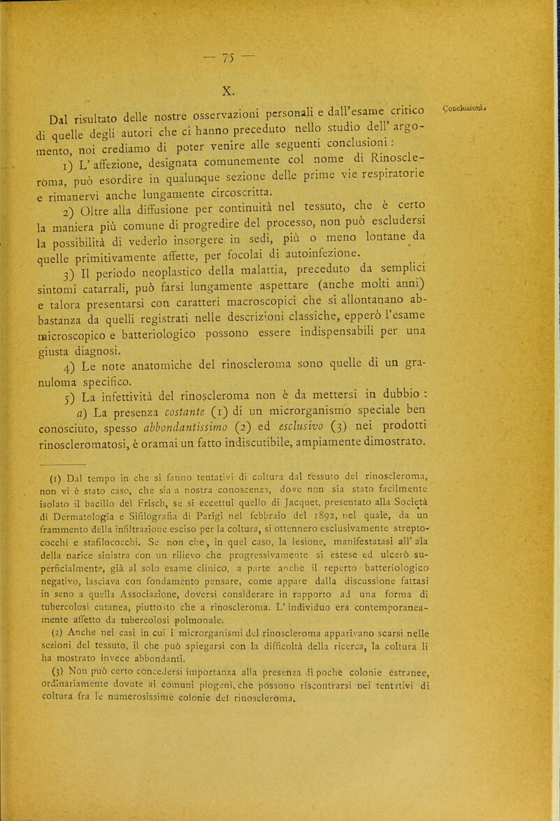 X. Dal risialtato delle nostre osservazioni personali e dall'esame critico di quelle degli autori che ci hanno preceduto nello studio dell argo- mento, noi crediamo di poter venire alle seguenti conclusioni : 1) L' affezione, designata comunemente col nome di Kinoscie- roma, può esordire in qualunque sezione delle prime vie respiratone e rimanervi anche lungamente circoscritta. 2) Oltre alla diffusione per continuità nel tessuto, che è certo la maniera più comune di progredire del processo, non può escludersi la possibilità di vederlo insorgere in sedi, più o meno lontane da quelle primitivamente affette, per focolai di autoinfezione. 3) Il periodo neoplastico della malattia, preceduto da semplici sintomi catarrali, può farsi lungamente aspettare (anche molti anni) e talora presentarsi con caratteri macroscopici che si allontanano ab- bastanza da quelli registrati nelle descrizioni classiche, epperò l'esame microscopico e batteriologico possono essere indispensabili per una giusta diagnosi. 4) Le note anatomiche del rinoscleroma sono quelle di un gra- nuloma specifico. 5) La infettività del rinoscleroma non è da mettersi in dubbio : a) La presenza costante (i) di un microrganismo speciale ben conosciuto, spesso abbondantissimo (2) ed esclusivo (3) nei prodotti rinoscleromatosi, è oramai un fatto indiscutibile, ampiamente dimostrato. Qocekuiiomi (1) Dal tempo in che si fanno tentativi di coltura dal tessuto del rinoscleroma, non vi è slato caso, che sia a nostra conoscenzi, dove non sia stato facilmente isolato il bacillo del Frisch, se si eccettui quello di Jacquet, presentato alla Società di Dermatologia e Sifilografia di Parigi nel febbraio del 1892, nel quale, da un frammento della infiltrazione esciso per la coltura, si ottennero esclusivamente strepto- cocchi e stafilococchi. Se non che, in quel caso, la lesione, manifestatasi all' ala della narice sinistra con un rilievo che progressivamente si estese ed ulcerò su- perficialmente, già al solo esame clinico, a parte anche il reperto batteriologico negativo, lasciava con fondamento pensare, come appare dalla discussione fattasi in seno a quella Associazione, doversi considerare in rapporto ad una forma di tubercolosi cutanea, piuttouo che a rinoscleroma. L'individuo era contemporanea- mente affetto da tubercolosi polmonale. (2) Anche nei casi in cui i microrganismi del rinoscleroma apparivano scarsi nelle sezioni del tessuto, il che può spiegarsi con la difficoltà della ricerca, la coltura li ha mostrato invece abbondanti. (3) Non può certo concedersi importanza alla presenza di poche colonie estranee, ordinariamente dovute ai comuni piogeni, che possono riscontrarsi nei tentativi di coltura fra le numerosissime colonie del rinoscleròma.