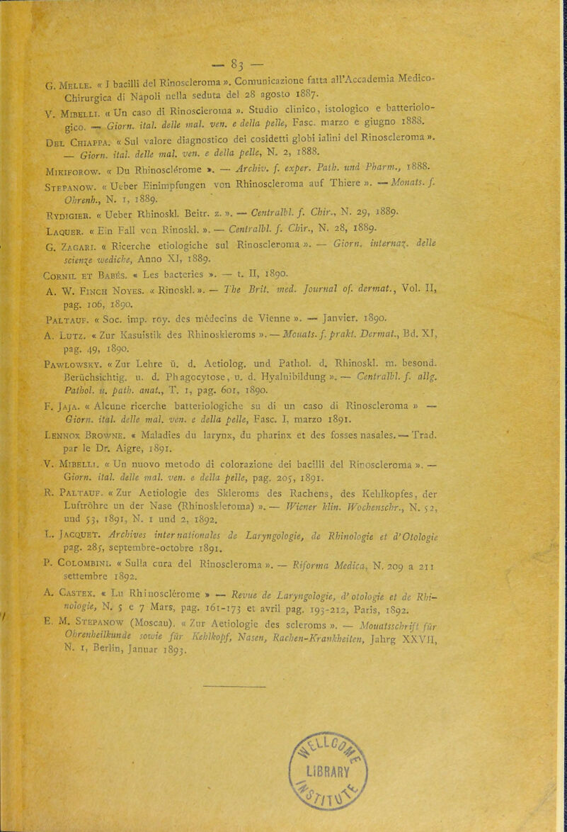 G. Melle. « I bacilli del Rinoscleroma ». Comunicazione fatta all'Accademia Medico- Chirurgica di Napoli nella seduta del 28 agosto 1887. V. MiBELLi. «Un caso di Rinoscleroma ». Studio clinico, istologico e batteriolo- gico. -'- Giorn. Hai delle mai. ven. e della pelle, Fase, marzo e giugno 1888. Del Chiappa. « Sul valore diagnostico dei cosidetti globi ialini del Rinoscleroma ». — Giorn. ital. delle mal. ven. e della pelle, N. 2, 1888. MiKiFOROw. « Du Rhinoscl<Srome ». — Archiv. f. exper. Paih. und Pharm., 1888. SrrPANOW. «Ueber Einimpfungen von Rhinoscleroma auf Thiere ». —Monats.f. Ohrenh, N. i, 1889. Rydigieh. « Ueber Rhinoskl. Beitr. z. ». — Centralbl. f. Chir., N. 29, 1889. Laquer. « Ein Fall ven Rinoskl. ». — Cenli all>l. f. Cini:, N. 28, 1889. G. Zagari. « Ricerche etiologiche sul Rinoscleroma ». — Giorn. interna^, delle sciente luediche, Anno XI, 1889. CoRNiL ET BabI'S. * Lcs bactcrics ». — t. Il, 1890. A. W. Finch Noyes. « Rinoskl.». — J7;e Brìi. med. Journal of. dertnat., Voi. II, pag. loó, 1890. Paltauf. « Soc. imp. roy. des módecins de Vienne ». — Janvier. 1890. A. LuTz. «Zur Kasuistik des Rhinoskleroms ». — ilfo/w/i./. Derwjaf., Bd. XI, pag. 49, 1890. Pawlowsky. « Zur Lehre ù. d. Aetiolog. und Patliol. d. Rhinoskl. ni. besond. Rerùchsichtig. u. d, Phagocytose, u. d. Hyalnibildung ».— Ccntralhl. f. allg, Pathol. ti. patii, anat., T. i, pag. 6or, 1890. F. Jaja. « Alcune ricerche batteriologiche su di un caso di Rinoscleroma » — Giorn. ital. delle mal. ven. e della pelle, Fase. I, marzo 1891. Lennox Browne. « Maladies du larynx, du pharinx et des fosses nasales. — Trad. par le Dr. Aigre, 1S91. V. MiBELLi. « Un nuovo metodo di colorazione dei bacilli del Rinoscleroma ». — Giorn. ital. delle mal. ven. e della pelle, pag. 205, 1891. R. Paltauf. «Zur Aetiologie des Skieroms des Rachens, des Kehlkopfes, der Luftròhre un der Nase (Rhinoskletoma) ».— Wiener Min. Wochenschr., N. 52, und 53, 1891, N. I und 2, 1892, '.. [AcaUET. Arcìnves internaiionales de Laryngologie, de Rhinohgie et d'Otologie pag. 28;, septembre-octobre 1891. P. Colombini. «Sulla cura del Rinoscleroma». — Riforma Medica, N. 209 a 211 settembre 1892. A. Castex. « Lu Rhinosclérome » — Revue de Laryngologie, d'otologie et de Rbi~ nologie, N. 5 e 7 Mars, pag. 161-173 et avril pag. 193-212, Paris, 1S92. E. M. Stepanow (Moscau). « Zur Aetiologie des scleroms ». — Motiatsschrift fur Ohrenheilkunde sowie fùr Kehlhopf, Nasen, Rachen-Kravkheiten, Jahrg XXVII, N. I, Berlin, Januar 1893.