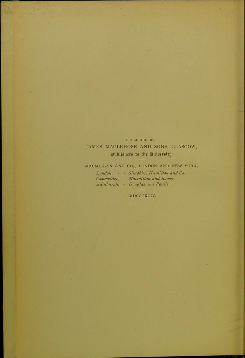 PUBLISHED BY JAMES MACLEHOSE AND SONS, GLASGOW, ^Jubiishcrs to the anibcrBttB. MACMILLAN AND CO., LONDON AND NEW YORK. London, - - Simfikbi, Hamilton and Co. Cambridge, - Macmillan and Bowes. Edinburgh, - Douglas and Foulis. MDCCCXCIV.