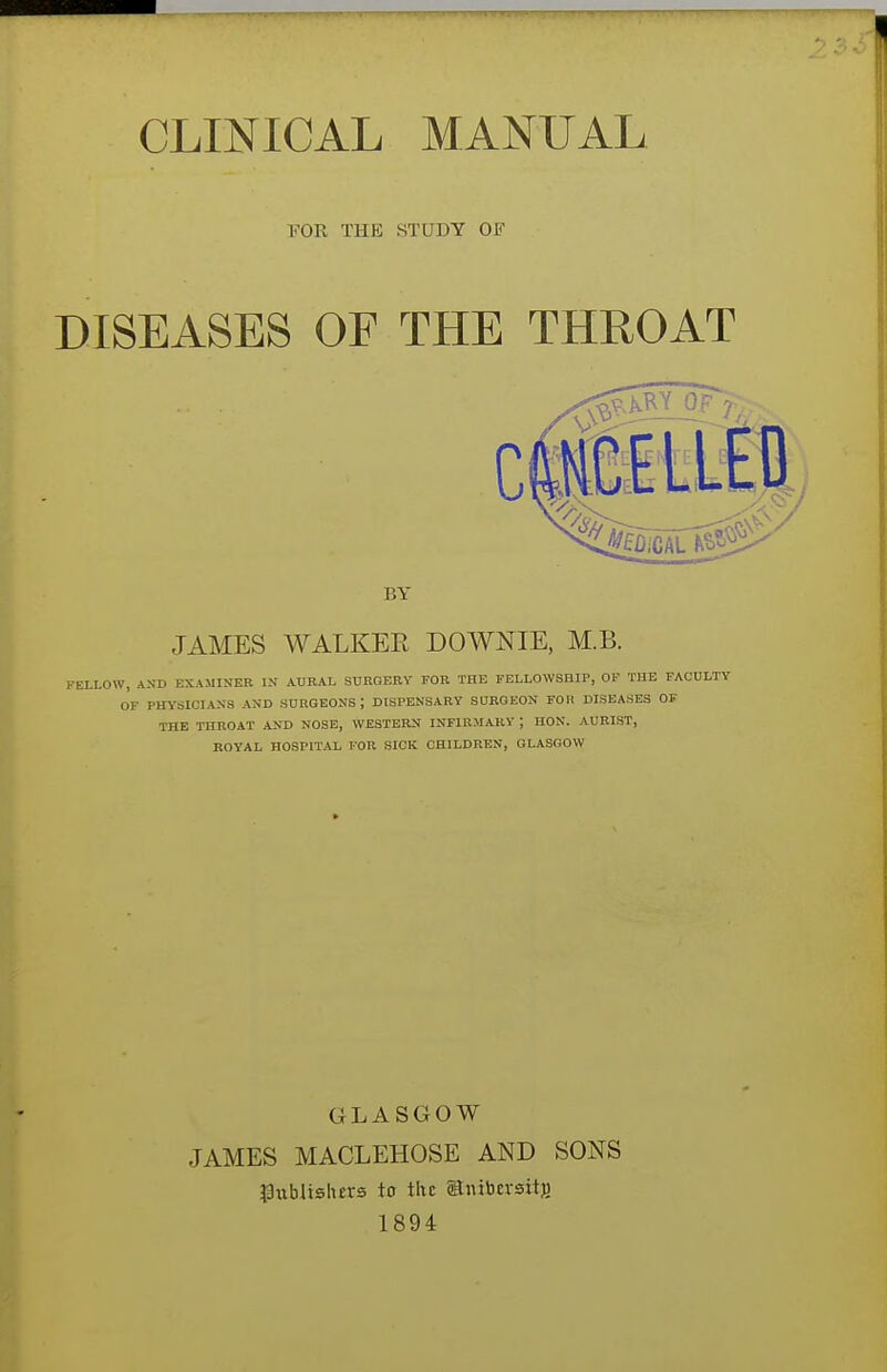 CLINICAL MANUAL FOR THE STUDY OF DISEASES OF THE THROAT BY JAMES WALKER DOWNIE, M.B. FELLOW, AND EXAMINER IN AURAL SURGERY FOR THE FELLOWSHIP, OF THE FACULTY OF PHYSICIANS AND SURGEONS I DISPENSARY SURGEON FOK DISEASES OF THE THROAT AND NOSE, WESTERN INFIRMARY; HON. AURIST, ROYAL HOSPITAL FOR SICK CHILDREN, GLASGOW GLASGOW JAMES MACLEHOSE AND SONS 33ubltsh£rs to the gtiubivsitfi 1894