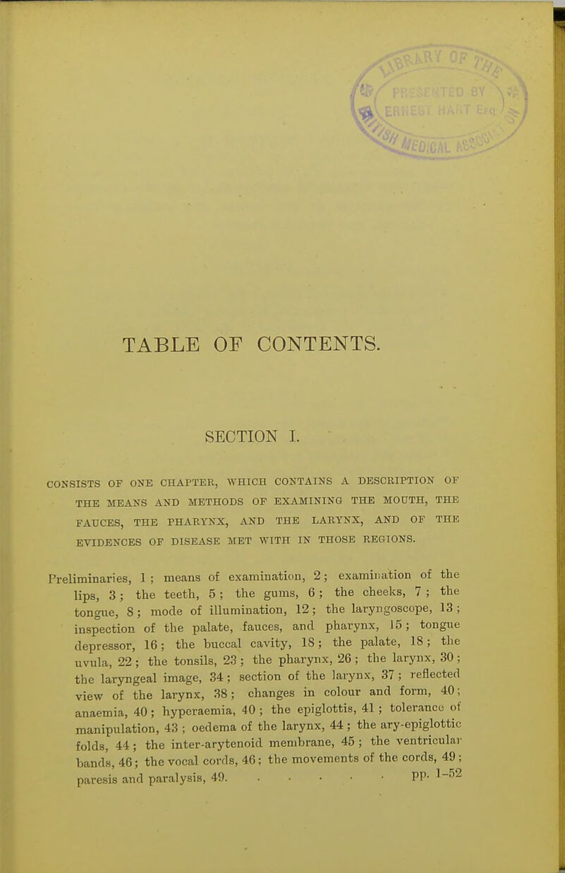 TABLE OF CONTENTS. SECTION 1. CONSISTS OF ONE CHAPTER, WHICH CONTAINS A DESCRIPTION OF THE MEANS AND METHODS OF EXAMINING THE MOUTH, THE FAUCES, THE PHARYNX, AND THE LARYNX, AND OF THE EVIDENCES OF DISEASE MET WITH IN THOSE REGIONS. Preliminaries, 1; means of examination, 2; examination of the lips, 3; the teeth, 5; the gums, 6; the cheeks, 7 ; the tongue, 8; mode of illumination, 12; the laryngoscope, 13 ; inspection of the palate, fauces, and pharynx, 15; tongue depressor, 16; the buccal cavity, 18; the palate, 18; the uvula, 22 ; the tonsils, 23 ; the pharynx, 26 ; the larynx, 30 ; the laryngeal image, 34; section of the larynx, 37; reflected view of the larynx, 38; changes in colour and form, 40; anaemia, 40; hyperaemia, 40 ; the epiglottis, 41 ; tolerance of manipulation, 43 ; oedema of the larynx, 44 ; the ary-epiglottic folds, 44; the inter-arytenoid membrane, 45 ; the ventricular bands, 46; the vocal cords, 46; the movements of the cords, 49 ; paresis and paralysis, 49 PP- 1-^2