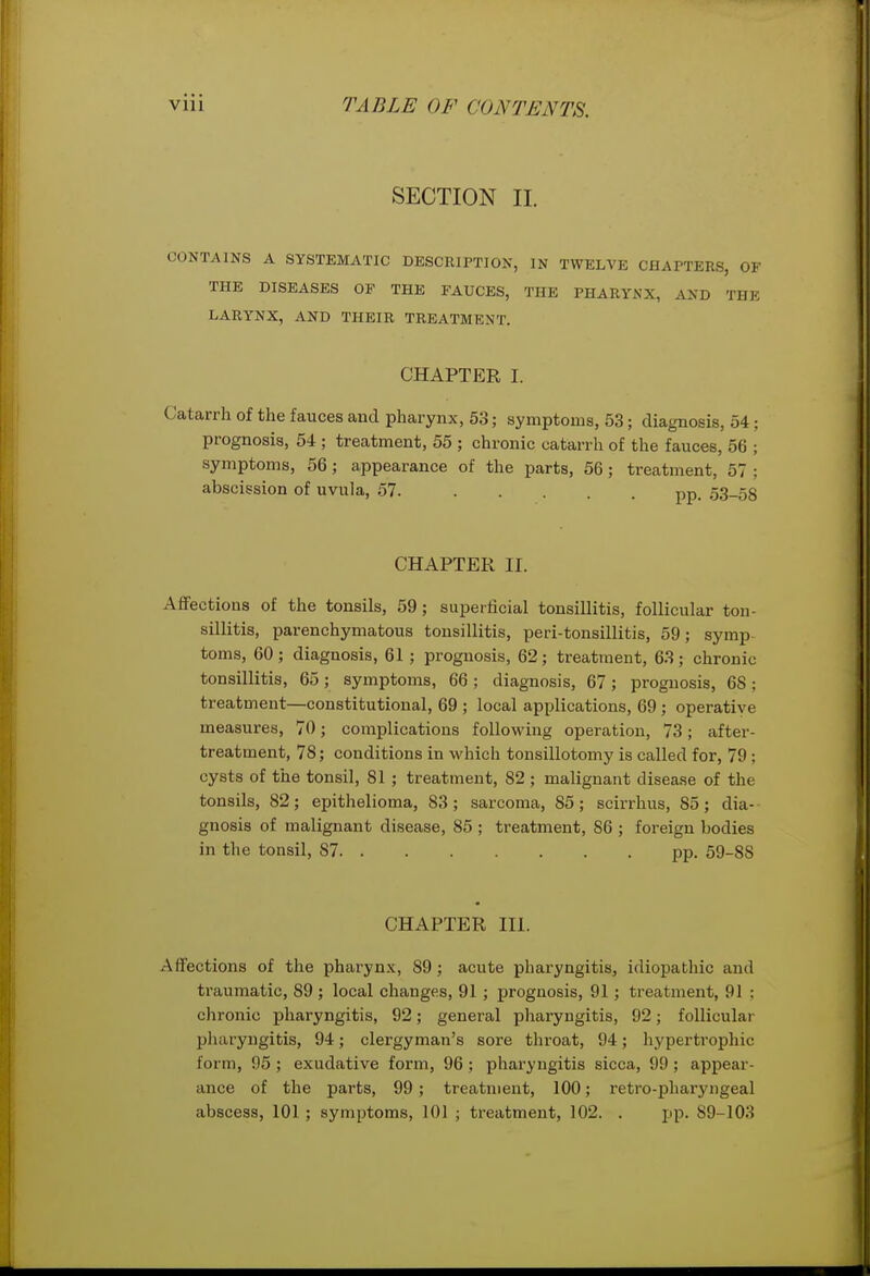 SECTION 11. CONTAINS A SYSTEMATIC DESCRIPTION, IN TWELVE CHAPTERS, OF THE DISEASES OP THE FAUCES, THE PHARYNX, AND THE LARYNX, AND THEIR TREATMENT. CHAPTER I. Catarrh of the fauces aud pharynx, 53; symptoms, 53; diagnosis, 54; prognosis, 54 ; treatment, 55 ; chronic catarrh of the fauces, 56 ; symptoms, 56; appearance of the parts, 56; treatment, 57 ; abscission of uvula, 57. pp. 53_58 CHAPTER II. Afifections of the tonsils, 59; superficial tonsillitis, follicular ton- sillitis, parenchymatous tonsillitis, peri-tonsillitis, 59; symp- toms, 60 ; diagnosis, 61 ; prognosis, 62; treatment, 63 ; chronic tonsillitis, 65; symptoms, 66; diagnosis, 67; prognosis, 68; treatment—constitutional, 69 ; local applications, 69; operative measures, 70; complications following operation, 73; after- treatment, 78; conditions in which tonsillotomy is called for, 79 ; cysts of the tonsil, 81 ; treatment, 82 ; malignant disease of the tonsils, 82; epithelioma, 83; sarcoma, 85; scirrhus, 85; dia- gnosis of malignant disease, 85 ; treatment, 86 ; foreign bodies in the tonsil, 87 pp. 59-88 CHAPTER Hi. Afifections of the pharynx, 89; acute pharyngitis, idiopathic and traumatic, 89 ; local changes, 91; prognosis, 91; treatment, 91 ; chronic pharyngitis, 92; general phai-yngitis, 92; follicular pharyngitis, 94; clergyman's sore throat, 94; hypertrophic form, 95 ; exudative form, 96 ; pharyngitis sicca, 99 ; appear- ance of the parts, 99; treatment, 100; retro-pharyngeal abscess, 101 ; symptoms, 101 ; treatment, 102. . pp. 89-103