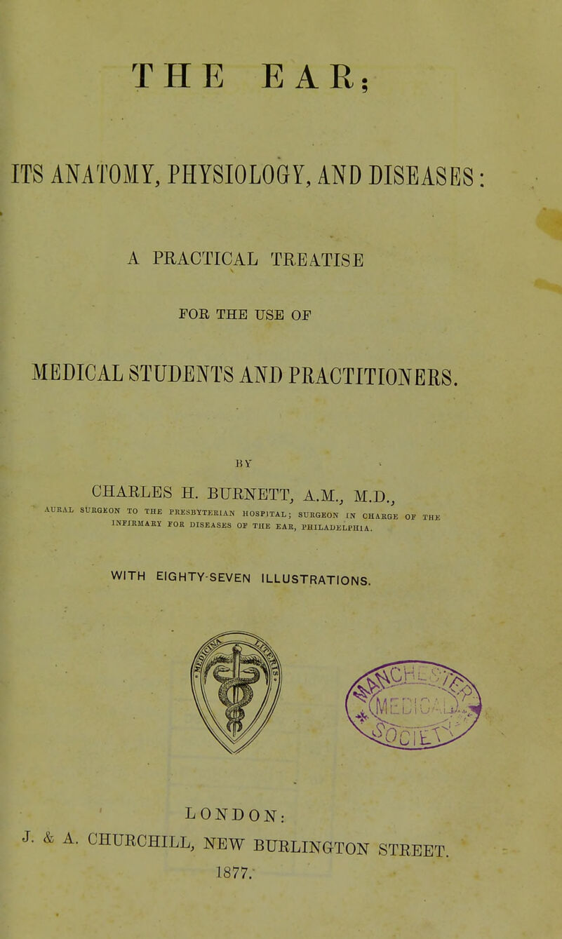 THE EAR; ITS ANATOMY, PHYSIOLOGY, AND DISEASES A PRACTICAL TREATISE FOR THE USE OE MEDICAL STUDENTS AND PRACTITIONERS. BY CHARLES H. BURNETT, A.M., M.D., AURAL SURGEON TO THE PRESBYTERIAN HOSP]TAL; SURGEON IN CHARGE OF THE INFIRMARY FOR DISEASES OF THE EAR, PHILADELPHIA. WITH EIGHTY-SEVEN ILLUSTRATIONS. LONDON: J; & A. CHURCHILL, NEW BURLINGTON STREET. 1877/