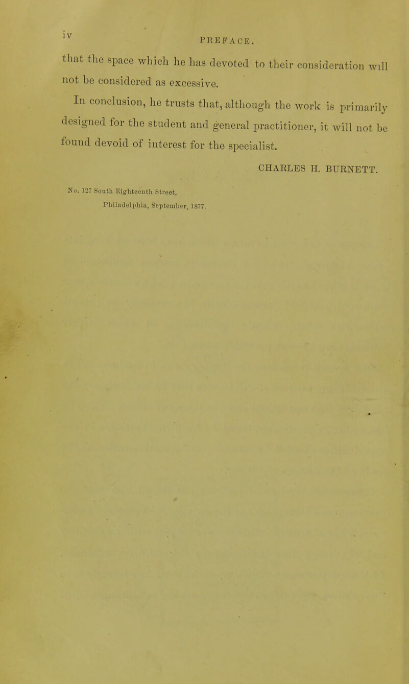 that the space which he has devoted to their consideration will not he considered as excessive. In conclusion, he trusts that, although the work is primarily designed for the student and general practitioner, it will not be found devoid of interest for the specialist. CHARLES H. BURNETT. No. 127 South Eighteenth Street, Philadelphia, September, 1S77.