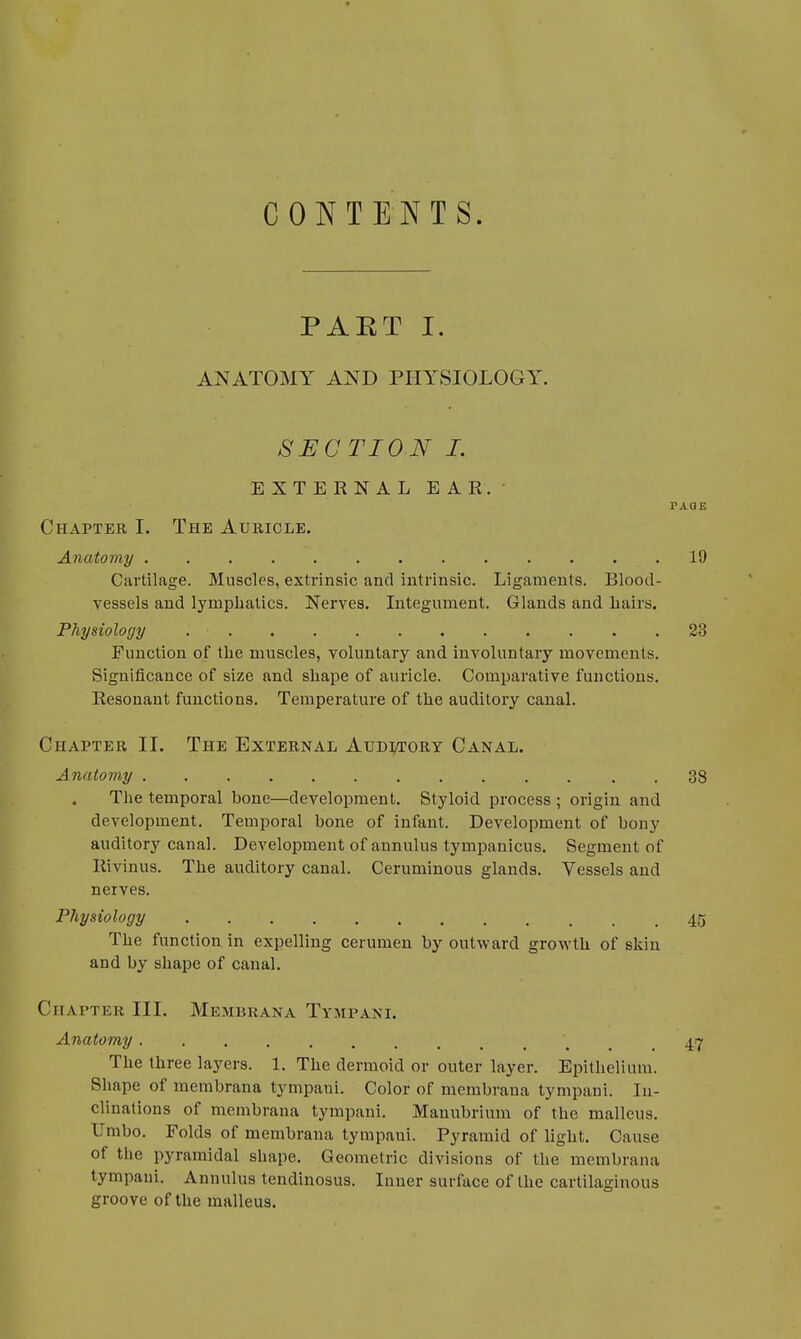 CONTENTS. PART I. ANATOMY AND PHYSIOLOGY. SECTION I. EXTERNAL EAR. PAGE Chapter I. The Auricle. Anatomy .'\t; .19 Cartilage. Muscles, extrinsic and intrinsic. Ligaments. Blood- vessels and lymphatics. Nerves. Integument. Glands and hairs. Physiology . ■ . . . 23 Function of the muscles, voluntary and involuntary movements. Significance of size and shape of auricle. Comparative functions. Resonant functions. Temperature of the auditory canal. Chapter II. The External Aumtory Canal. Anatomy 38 The temporal bone—development. Styloid process ; origin and development. Temporal bone of infant. Development of bony auditory canal. Development of annulus tympanicus. Segment of Rivinus. The auditory canal. Ceruminous glands. Vessels and nerves. Physiology . . . .45 The function in expelling cerumen by outward growth of skin and by shape of canal. Chapter III. MEMBRANA TYMPANI. Anatomy .47 The three layers. 1. The dermoid or outer layer. Epithelium. Shape of membrana tympani. Color of membraua tympani. In- clinations of membrana tympani. Manubrium of the malleus. Umbo. Folds of membrana tympani. Pyramid of light. Cause of the pyramidal shape. Geometric divisions of the membrana tympani. Annulus tendinosus. Inner surface of the cartilaginous groove of the malleus.