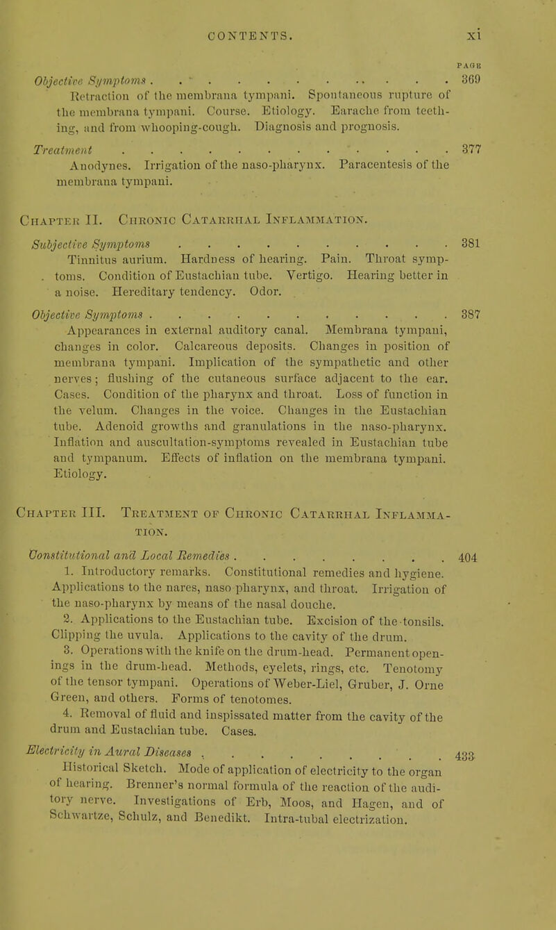 PAGE Objective Symptoms. .  369 Retraction of the rnembrana tympani. Spontaneous rupture of the membrana tympani. Course. Etiology. Earache from teeth- ing, and from whooping-cough. Diagnosis and prognosis. Treatment ' . * • • . .377 Anodynes. Irrigation of the naso-pharynx. Paracentesis of the membraua tympani. Chapter II. Chronic Catarrhal Inflammation. Subjective Symptoms ■ . . . 381 Tinnitus aurium. Hardness of hearing. Pain. Throat symp- . toms. Condition of Eustachian tube. Vertigo. Hearing better in a noise. Hereditary tendency. Odor. Objective Symptoms . 387 Appearances in external auditory canal. Membrana tympani, changes in color. Calcareous deposits. Changes in position of membrana tympani. Implication of the sympathetic and other nerves; flushing of the cutaneous surface adjacent to the ear. Cases. Condition of the pharynx and throat. Loss of function in the velum. Changes in the voice. Changes in the Eustachian tube. Adenoid growths and granulations in the naso-pharynx. Inflation and auscultation-symptoms revealed in Eustachian tube and tympanum. Effects of inflation on the membrana tympani. Etiology. Chapter III. Treatment of Chronic Catarrhal Inflamma- tion. Constitutional and Local Remedies 404 1. Introductory remarks. Constitutional remedies and hygiene. Applications to the nares, naso pharynx, and throat. Irrigation of the naso-pharynx by means of the nasal douche. 2. Applications to the Eustachian tube. Excision of the tonsils. Clipping the uvula. Applications to the cavity of the drum. 3. Operations with the knife on the drum-head. Permanent open- ings in the drum-head. Methods, eyelets, rings, etc. Tenotomy of the tensor tympani. Operations of Weber-Liel, Gruber, J. Orne Green, and others. Forms of tenotomes. 4. Removal of fluid and inspissated matter from the cavity of the drum and Eustachian tube. Cases. Electricity in Aural Diseases 433. Historical Sketch. Mode of application of electricity to the organ of hearing. Brenner's normal formula of the reaction of the audi- tory nerve. Investigations of Erb, Moos, and Hagen, and of Schwartze, Schulz, and Benedikt. Intra-tubal electrization.