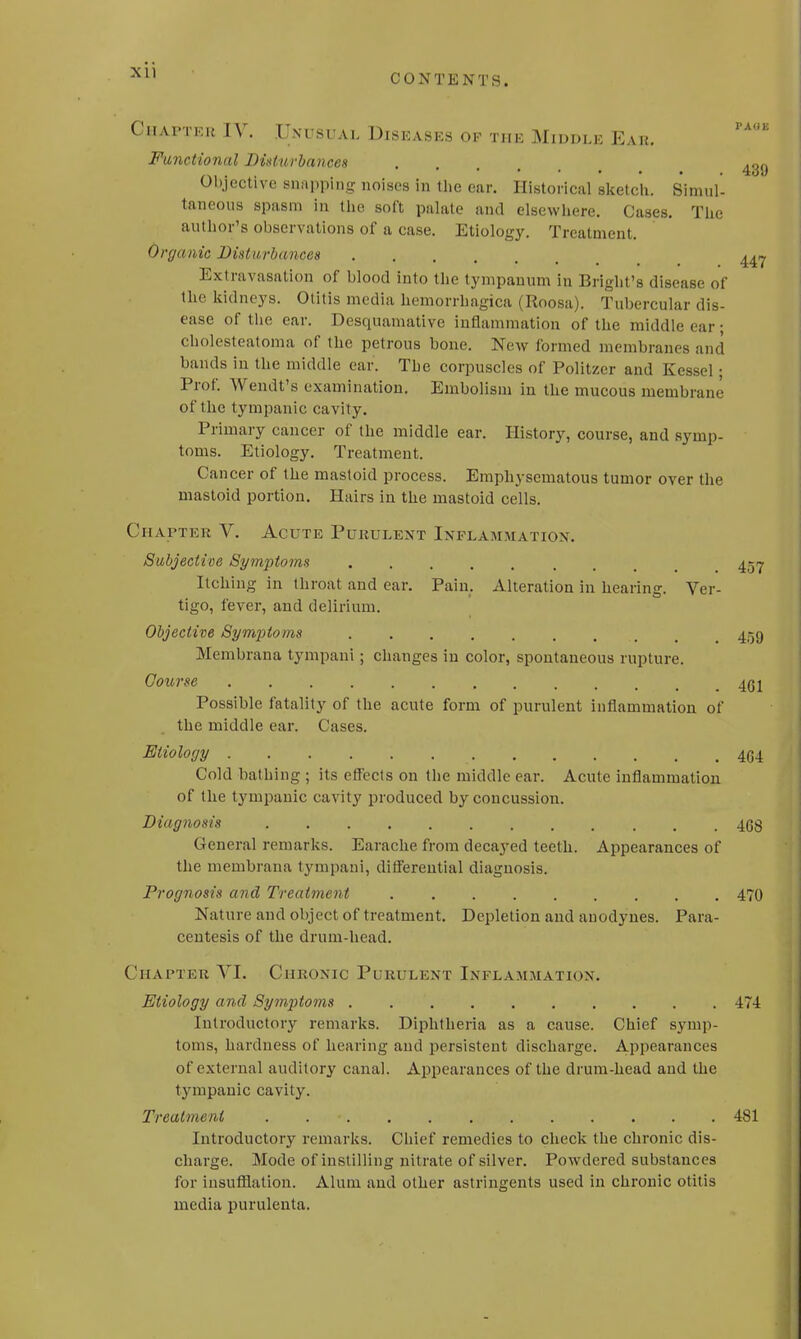 Chapter IV. Unusual Diseases ok the Middle Ear. paue Functional Disttu-bances 439 Objective snapping noises in the ear. Historical sketch. Simul- taneous spasm in the soft palate and elsewhere. Cases. The author's observations of a case. Etiology. Treatment. Organic Disturbances ^ Extravasation of blood into the tympanum in Bright's disease of the kidneys. Otitis media hemorrhagica (Roosa). Tubercular dis- ease of the ear. Desquamative inflammation of the middle ear ■ cholesteatoma of the petrous bone. New formed membranes and bands in the middle car. The corpuscles of Politzer and Kessel; Prof. Wendt's examination. Embolism in the mucous membrane of the tympanic cavity. Primary cancer of the middle ear. History, course, and symp- toms. Etiology. Treatment. Cancer of the mastoid process. Emphysematous tumor over the mastoid portion. Hairs in the mastoid cells. Chapter V. Acute Purulent Inflammation. Subjective Symptoms 457 Itching in throat and ear. Pain. Alteration in hearing. Ver- tigo, fever, and delirium. Objective Symptoms .. 459 Membrana tympani; changes in color, spontaneous rupture. Course 461 Possible fatality of the acute form of purulent inflammation of the middle ear. Cases. Etiology ......... \[> . . .464 Cold bathing ; its effects on the middle ear. Acute inflammation of the tympanic cavity produced by concussion. Diagnosis 468 General remarks. Earache from decayed teeth. Appearances of the membrana tympani, differential diagnosis. Prognosis and Treatment 470 Nature and object of treatment. Depletion and anodynes. Para- centesis of the drum-head. Chapter VI. Chronic Purulent Inflammation. Etiology and Symptoms 474 Introductory remarks. Diphtheria as a cause. Chief symp- toms, hardness of hearing and persistent discharge. Appearances of external auditory canal. Appearances of the drum-head and the tympanic cavity. Treatment . 481 Introductory remarks. Chief remedies to check the chronic dis- charge. Mode of instilling nitrate of silver. Powdered substances for insufflation. Alum and other astringents used in chronic otitis media purulenta.
