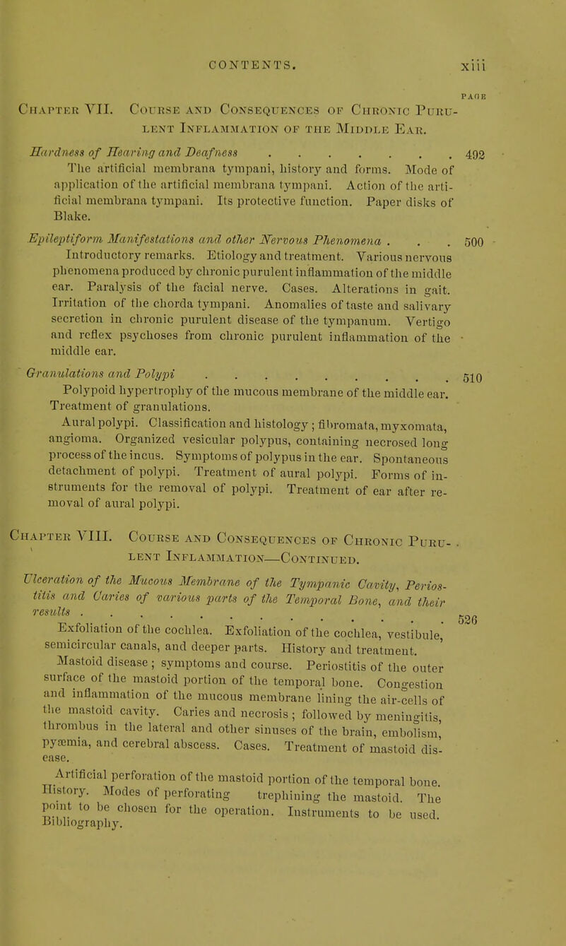 PAGE Chapter VII. Course axd Consequences of Chronic Puru- lent Inflammation ok the Middle Ear. Hardness of Hearing and Deafness 492 The artificial membrana tympani, history and forms. Mode of application of the artificial membrana tympani. Action of the arti- ficial membrana tympani. Its protective function. Paper disks of Blake. Epileptiform Manifestations and other Nervous Phenomena . . . 500 Introductory remarks. Etiology and treatment. Various nervous phenomena produced by chronic purulent inflammation of the middle ear. Paralysis of the facial nerve. Cases. Alterations in gait. Irritation of the chorda tympani. Anomalies of taste and salivary secretion in chronic purulent disease of the tympanum. Vertigo and reflex psychoses from chronic purulent inflammation of the ■ middle ear. • Granulations and Polypi qjq Polypoid hypertrophy of the mucous membrane of the middle ear. Treatment of granulations. Aural polypi. Classification and histology ; fibromata, myxomata, angioma. Organized vesicular polypus, containing necrosed long process of the incus. Symptoms of polypus in the ear. Spontaneous detachment of polypi. Treatment of aural polypi. Forms of in- struments for the removal of polypi. Treatment of ear after re- moval of aural polypi. Chapter VIII. Course and Consequences of Chronic Puru- , LENT InFLAMMATION CONTINUED. Ulceration of the Mucous Membrane of the Tympanic Cavity, Perios- titis and Caries of various parts of the Temporal Bone, and their results Exfoliation of the cochlea. Exfoliation of the cochlea, vestibule,' semicircular canals, and deeper parts. History and treatment. Mastoid disease ; symptoms and course. Periostitis of the outer surface of the mastoid portion of the temporal bone. Congestion and inflammation of the mucous membrane lining the air-cells of the mastoid cavity. Caries and necrosis ; followed by meningitis thrombus in the lateral and other sinuses of the brain, embolism' pyaemia, and cerebral abscess. Cases. Treatment of mastoid dis- 526 ease. Artificial perforation of the mastoid portion of the temporal bone History. Modes of perforating trephining the mastoid The point to be chosen for the operation. Instruments to be used bibliography.
