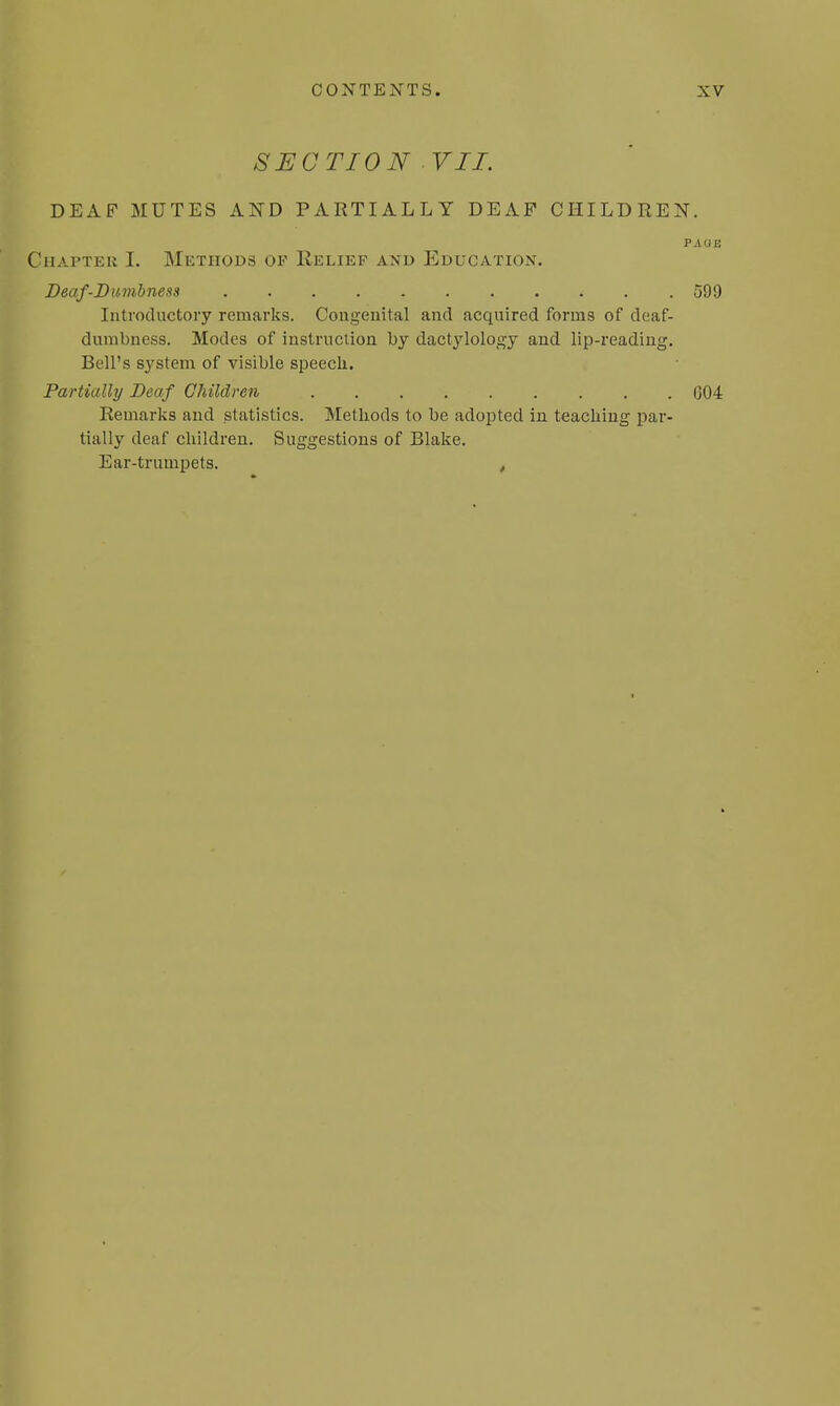 f ( SECTION VII. DEAF MUTES AND PARTIALLY DEAF CHILDREN. PAOE Chapter I. Methods of Relief and Education. Deaf-Dumbness i . .599 Introductory remarks. Congenital and acquired forms of deaf- dumbness. Modes of instruction by dactylology and lip-reading. Bell's system of visible speech. Partially Deaf Children G04 Remarks and statistics. Methods to be adopted in teaching par- tially deaf children. Suggestions of Blake. Ear-trumpets. ,