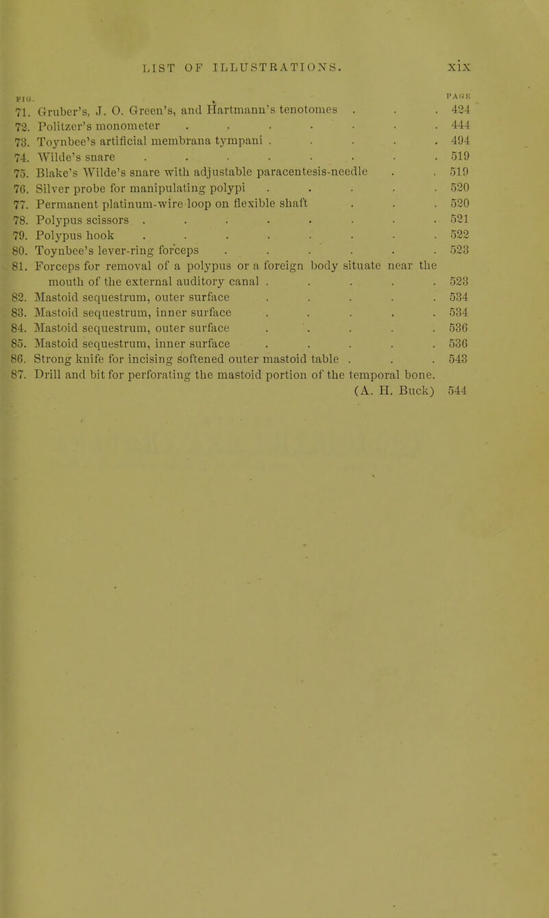 phi. . PA,n-; 71. Gruber's, J. 0. Green's, and Hartmann's tenotomes . . .424 72. Politzer's monometer ....... 444 73. Toynbee's artificial membrana tympaui ..... 494 74. Wilde's snare . . . . . . .519 75. Blake's Wilde's snare with adjustable paracentesis-needle . . 519 76. Silver probe for manipulating polypi ..... 520 77. Permanent platinum-wire loop on flexible shaft . . . 520 78. Polypus scissors . . . . . . . •• 521 79. Polypus hook ........ 522 80. Toynbee's lever-ring forceps . . . . . 523 81. Forceps for removal of a polypus or a foreign body situate near the mouth of the external auditory canal ..... 523 82. Mastoid sequestrum, outer surface ..... 534 83. Mastoid sequestrum, inner surface ..... 534 84. Mastoid sequestrum, outer surface . . . . 536 85. Mastoid sequestrum, inner surface ..... 536 86. Strong knife for incising Softened outer mastoid table . . . 543 87. Drill and bit for perforating the mastoid portion of the temporal bone. (A. H. Buck) 544
